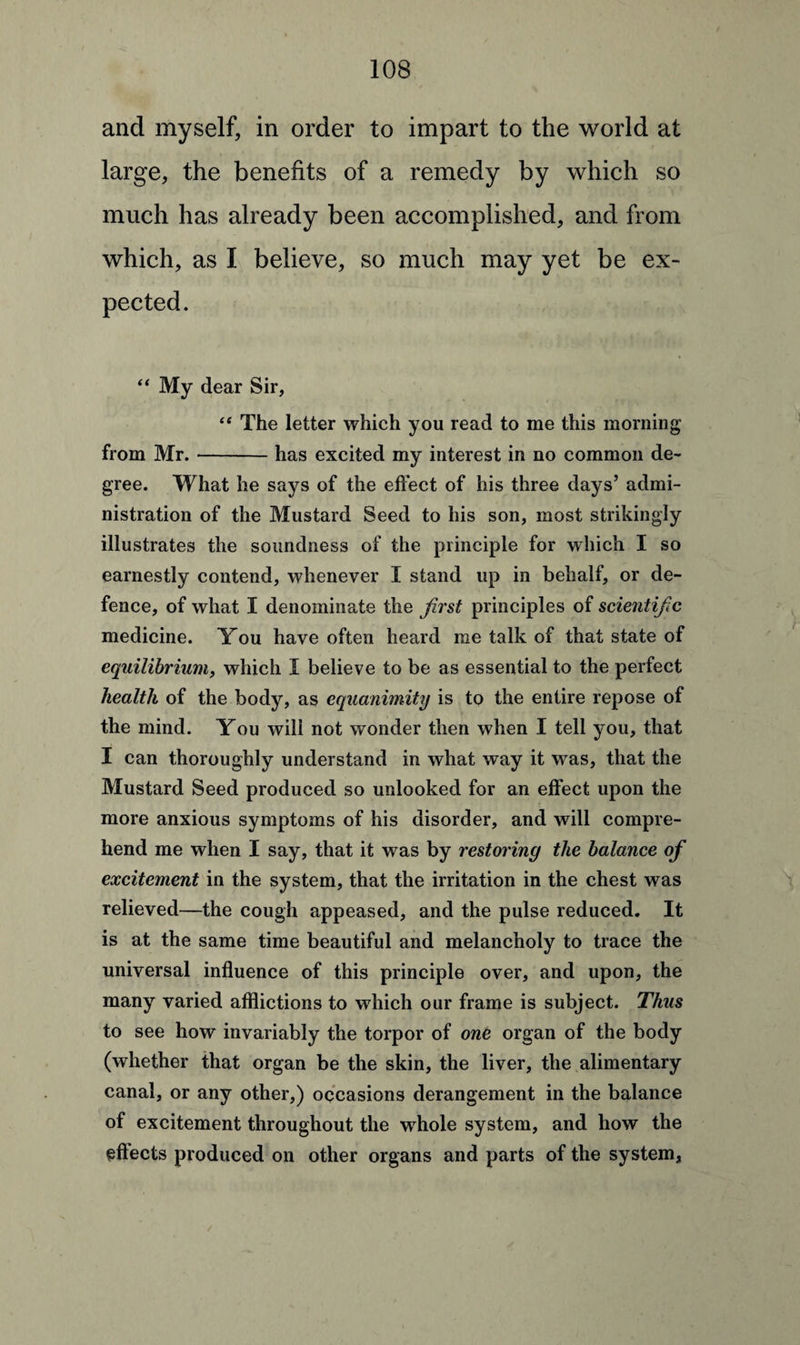 and myself, in order to impart to the world at large, the benefits of a remedy by which so much has already been accomplished, and from which, as I believe, so much may yet be ex¬ pected. “ My dear Sir, “ The letter which you read to me this morning from Mr.-has excited my interest in no common de¬ gree. What he says of the effect of his three days’ admi¬ nistration of the Mustard Seed to his son, most strikingly illustrates the soundness of the principle for which I so earnestly contend, whenever I stand up in behalf, or de¬ fence, of what I denominate the first principles of scientific medicine. You have often heard me talk of that state of equilibrium, which I believe to be as essential to the perfect health of the body, as equanimity is to the entire repose of the mind. You will not wonder then when I tell you, that I can thoroughly understand in what way it was, that the Mustard Seed produced so unlooked for an effect upon the more anxious symptoms of his disorder, and will compre¬ hend me when I say, that it was by restoring the balance of excitement in the system, that the irritation in the chest was relieved—the cough appeased, and the pulse reduced. It is at the same time beautiful and melancholy to trace the universal influence of this principle over, and upon, the many varied afflictions to which our frame is subject. Thus to see how invariably the torpor of one organ of the body (whether that organ be the skin, the liver, the alimentary canal, or any other,) occasions derangement in the balance of excitement throughout the whole system, and how the effects produced on other organs and parts of the system,