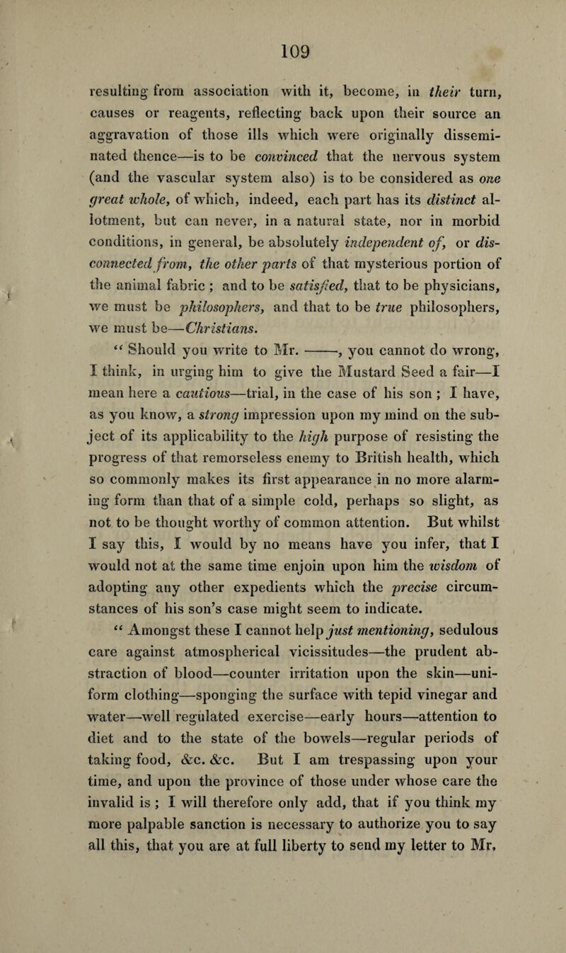 resulting from association with it, become, in their turn, causes or reagents, reflecting back upon their source an aggravation of those ills which were originally dissemi¬ nated thence—is to be convinced that the nervous system (and the vascular system also) is to be considered as one great ivhole, of which, indeed, each part has its distinct al¬ lotment, but can never, in a natural state, nor in morbid conditions, in general, be absolutely independent of, or dis¬ connected from, the other parts of that mysterious portion of the animal fabric ; and to be satisfied, that to be physicians, we must be philosophers, and that to be true philosophers, we must be—Christians. “ Should you wrrite to Mr.-, you cannot do wrong, I think, in urging him to give the Mustard Seed a fair—I mean here a cautious—trial, in the case of his son ; 1 have, as you know, a strong impression upon my mind on the sub¬ ject of its applicability to the high purpose of resisting the progress of that remorseless enemy to British health, which so commonly makes its first appearance in no more alarm¬ ing form than that of a simple cold, perhaps so slight, as not to be thought worthy of common attention. But whilst I say this, I would by no means have you infer, that I would not at the same time enjoin upon him the wisdom of adopting any other expedients which the precise circum¬ stances of his son’s case might seem to indicate. “ Amongst these I cannot help just mentioning, sedulous care against atmospherical vicissitudes—the prudent ab¬ straction of blood—counter irritation upon the skin—uni¬ form clothing—sponging the surface with tepid vinegar and water—well regulated exercise—early hours—attention to diet and to the state of the bowels—regular periods of taking food, &c. &c. But I am trespassing upon your time, and upon the province of those under whose care the invalid is ; I will therefore only add, that if you think my more palpable sanction is necessary to authorize you to say all this, that you are at full liberty to send my letter to Mr,