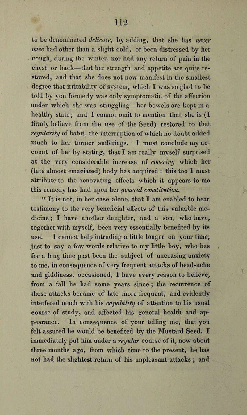 to be denominated delicate, by adding, that she has never once had other than a slight cold, or been distressed by her cough, during the winter, nor had any return of pain in the chest or back—that her strength and appetite are quite re¬ stored, and that she does not now manifest in the smallest degree that irritability of system, which I was so glad to be told by you formerly was only symptomatic of the affection under which she was struggling—her bowels are kept in a healthy state; and I cannot omit to mention that she is (I firmly believe from the use of the Seed) restored to that regularity of habit, the interruption of which no doubt added much to her former sufferings. I must conclude my ac¬ count of her by stating, that I am really myself surprised at the very considerable increase of covering which her (late almost emaciated) body has acquired : this too I must attribute to the renovating effects which it appears to me this remedy has had upon her general constitution. “ It is not, in her case alone, that I am enabled to bear testimony to the very beneficial effects of this valuable me¬ dicine ; I have another daughter, and a son, who have, together with myself, been very essentially benefited by its use. 1 cannot help intruding a little longer on your time, just to say a few words relative to my little boy, who has for a long time past been the subject of unceasing anxiety to me, in consequence of very frequent attacks of head-ache and giddiness, occasioned, I have every reason to believe, from a fall he had some years since ; the recurrence of these attacks became of late more frequent, and evidently interfered much with his capability of attention to his usual course of study, and affected his general health and ap¬ pearance. In consequence of your telling me, that you felt assured he would be benefited by the Mustard Seed, I immediately put him under a regular course of it, now about three months ago, from which time to the present, he has not had the slightest return of his unpleasant attacks ; and
