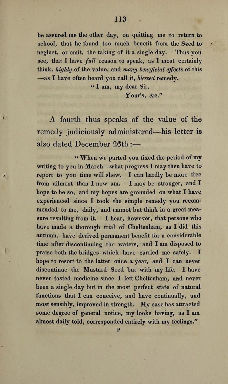 he assured me the other day, on quitting me to return to school, that he found too much benefit from the Seed to neglect, or omit, the taking of it a single day. Thus you see, that I have full reason to speak, as I most certainly think, highly of the value, and many beneficial effects of this —as I have often heard you call it, blessed remedy. “ I am, my dear Sir, Your’s, &c.” A fourth thus speaks of the value of the remedy judiciously administered—his letter is also dated December 26th:— “ When we parted you fixed the period of my writing to you in March—what progress I may then have to report to you time will shew. I can hardly be more free from ailment than I now am. I may be stronger, and I hope to be so, and my hopes are grounded on what I have experienced since I took the simple remedy you recom¬ mended to me, daily, and cannot but think in a great mea¬ sure resulting from it. I hear, however, that persons who have made a thorough trial of Cheltenham, as I did this autumn, have derived permanent benefit for a considerable time after discontinuing the waters, and I am disposed to praise both the bridges which have carried me safely. I hope to resort to the latter once a year, and I can never discontinue the Mustard Seed but with my life. I have never tasted medicine since I left Cheltenham, and never been a single day but in the most perfect state of natural functions that I can conceive, and have continually, and most sensibly, improved in strength. My case has attracted some degree of general notice, my looks having, as I am almost daily told, corresponded entirely with my feelings.” P )