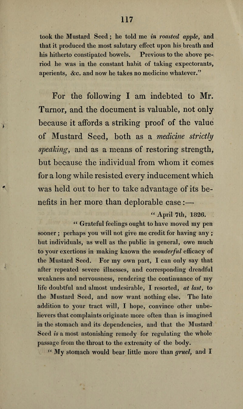 took the Mustard Seed; he told me in roasted apple, and that it produced the most salutary effect upon his breath and his hitherto constipated bowels. Previous to the above pe¬ riod he was in the constant habit of taking expectorants, aperients, &c. and now he takes no medicine whatever.” For the following I am indebted to Mr. • « Turnor, and the document is valuable, not only because it affords a striking proof of the value of Mustard Seed, both as a medicine strictly speaking, and as a means of restoring strength, but because the individual from whom it comes for a long while resisted every inducement which was held out to her to take advantage of its be¬ nefits in her more than deplorable case:— “ April 7th, 1826. “ Grateful feelings ought to have moved my pen sooner ; perhaps you will not give me credit for having any ; but individuals, as well as the public in general, owe much to your exertions in making known the wonderful efficacy of the Mustard Seed. For my own part, I can only say that after repeated severe illnesses, and corresponding dreadful weakness and nervousness, rendering the continuance of my life doubtful and almost undesirable, I resorted, at last, to the Mustard Seed, and now want nothing else. The late addition to your tract will, I hope, convince other unbe¬ lievers that complaints originate more often than is imagined in the stomach and its dependencies, and that the Mustard Seed is a most astonishing remedy for regulating the whole passage from the throat to the extremity of the body. “ My stomach would bear little more than gruel, and I