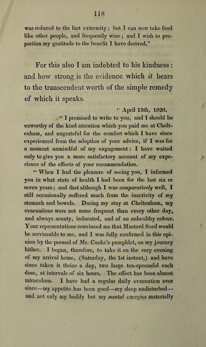 was reduced to the last extremity ; but I can now take food like other people, and frequently wine; and I wish to pro¬ portion my gratitude to the benefit I have derived.” For this also I am indebted to his kindness : and how strong is the evidence which it bears to the transcendent worth of the simple remedy of which it speaks. “ April 13th, 1826. . “ I promised to write to you, and I should be unworthy of the kind attention which you paid me at Chelt¬ enham, and ungrateful for the comfort which I have since experienced from the adoption of your advice, if I was for a moment unmindful of my engagement: I have waited only to give you a more satisfactory account of my expe¬ rience of the effects of your recommendation. “ When I had the pleasure of seeing you, I informed you in what state of health I had been for the last six or seven years; and that although I was comparatively well, I still occasionally suffered much from the inactivity of my stomach and bowels. During my stay at Cheltenham, my evacuations were not more frequent than every other day, and always scanty, indurated, and of an unhealthy colour. Your representations convinced me that Mustard Seed would be serviceable to me, and I was fully confirmed in this opi¬ nion by the perusal of Mr. Cooke’s pamphlet, on my journey hither. I began, therefore, to take it on the very evening of my arrival home, (Saturday, the 1st instant,) and have since taken it thrice a day, two large tea-spoonsful each dose, at intervals of six hours. The effect has been almost miraculous. I have had a regular daily evacuation ever since—my appetite has been good—my sleep undisturbed—* and not only my bodily but my mental energies materially