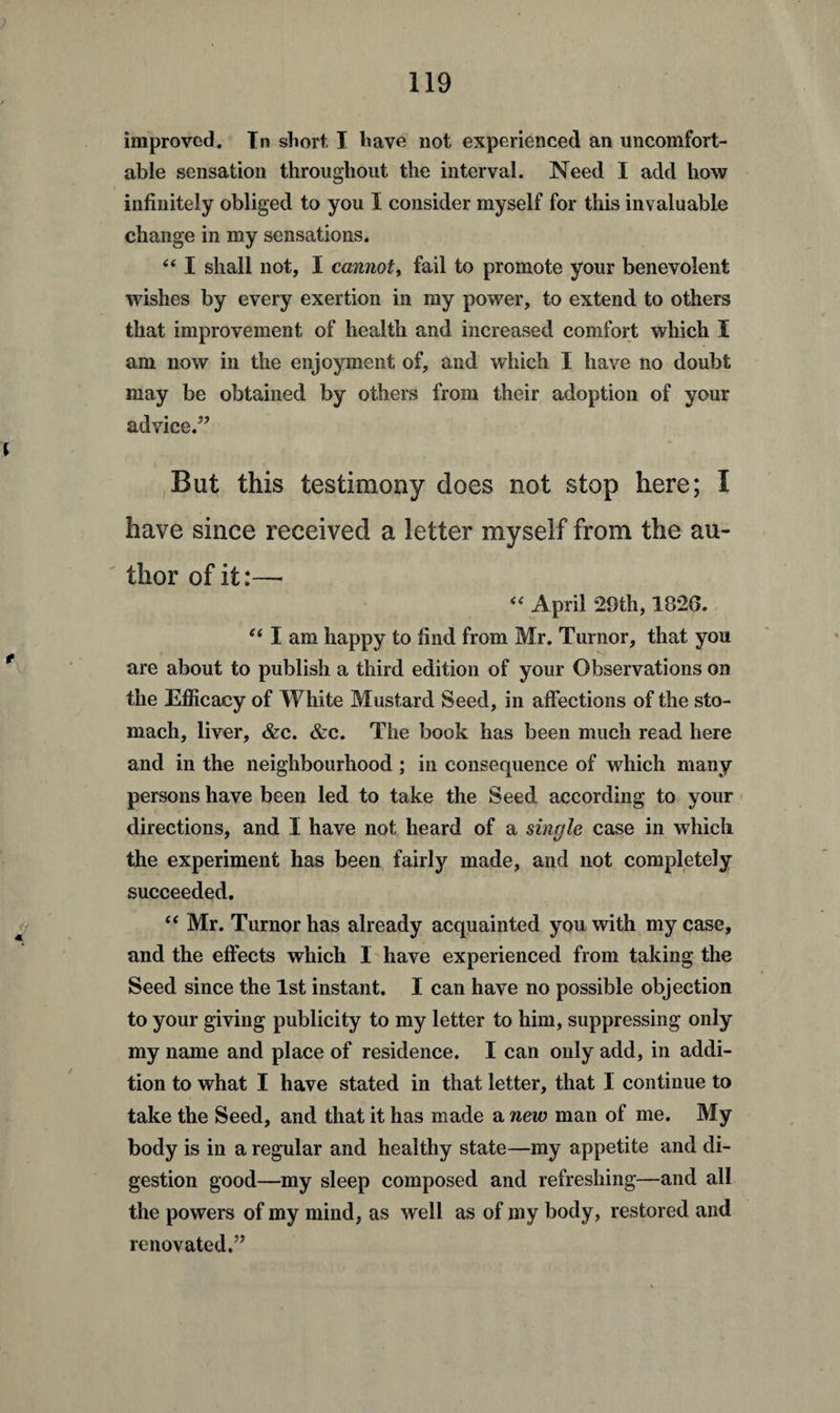 improved. In short, I have not experienced an uncomfort¬ able sensation throughout the interval. Need I add how infinitely obliged to you I consider myself for this invaluable change in my sensations. 4 41 shall not, I cannot, fail to promote your benevolent wishes by every exertion in my power, to extend to others that improvement of health and increased comfort which I am now in the enjoyment of, and which I have no doubt may be obtained by others from their adoption of your advice.” But this testimony does not stop here; I have since received a letter myself from the au¬ thor of it:—- 44 April 29th, 182G. 441 am happy to find from Mr. Turnor, that you are about to publish a third edition of your Observations on the Efficacy of White Mustard Seed, in affections of the sto¬ mach, liver, &c. &c. The book has been much read here and in the neighbourhood ; in consequence of which many persons have been led to take the Seed according to your directions, and I have not heard of a single case in which the experiment has been fairly made, and not completely succeeded. 44 Mr. Turnor has already acquainted you with my case, and the effects which I have experienced from taking the Seed since the 1st instant. I can have no possible objection to your giving publicity to my letter to him, suppressing only my name and place of residence. I can only add, in addi¬ tion to what I have stated in that letter, that I continue to take the Seed, and that it has made a new man of me. My body is in a regular and healthy state—my appetite and di¬ gestion good—my sleep composed and refreshing—and all the powers of my mind, as well as of my body, restored and renovated.”