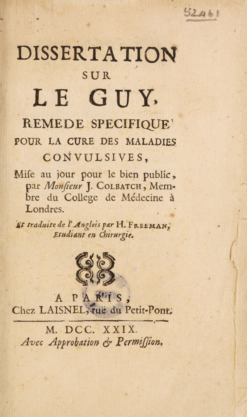 « ^ dissertation SUR LE GUY. REMEDE SPECIFIQUE' POUR LA CURE DES MALADIES CONVULSIVES, Mife au jour pour le bien public* par Monfieur J. Colbatch , Mem¬ bre du College de Me'decine à Londres. Ët traduite de L*^Anglois par H. Freeman., Etudiant en Chirurgie, %Ü A PÀ#Ï S, Chez LAISNEL,îue du Petit-Pont; M. DCC. XXIX. Avec Approbation & PerrmJJïon»