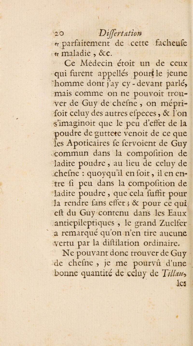 I 20 Differ tation ^ parfaitement de cette facheufe ff maladie , 6cc. Ce Médecin étoit un de ceux qui furent appelles pour* le jeune homme dont j’ay cy-devant parlé, mais comme on ne pouvoit trou¬ ver de Guy de chefne , on mépri- foit celuy des autres efpeces, 6c l'on 's’imaginoit que le peu d’effet de la poudre de guttete venoit de ce que les Apoticaires fe fervoient de Guy commun dans la compofition de ladite poudre , au lieu de celuy de chefne : quoyqu’il en foit, il en en¬ tre fi peu dans la compofition de ladite poudre , que cela fuffit pour la rendre fans effet 5 6c pour ce qui eft du Guy contenu dans les Eaux , antiepileptiques , le grand Zuelfer a remarqué qu’on 11 en tire aucune vertu par la diflilation ordinaire. Ne pouvant donc trouver de Guy de chefne , je me pourvu d’une bonne quantité de celuy de TiUan* les