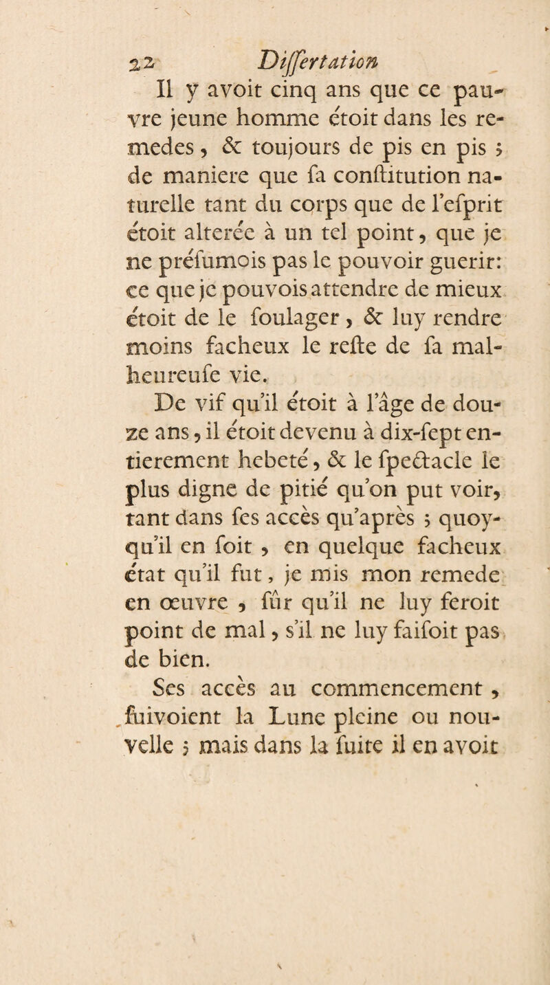 Dijfertation Il y avoit cinq ans que ce pau¬ vre jeune homme étoit dans les re- medes, & toujours de pis en pis ? de maniéré que fa conftitution na¬ turelle tant du corps que de lefprit étoit altérée à un tel point, que je ne préfumois pas le pouvoir guérir: ce que je pouvois attendre de mieux étoit de le foulager > &: luy rendre moins fâcheux le refte de fa mal- heureufe vie. De vif qu’il étoit à lage de dou¬ ze ans, il étoit devenu à dix-fept en¬ tièrement hébété, & le fpe&acle le plus digne de pitié qu’on put voir, tant dans fcs accès qu’après 5 quoy- quil en foit , en quelque fâcheux état qu’il fut, je mis mon remede en œuvre , fûr qu’il ne luy feroit point de mal, s’il ne luy faifoit pas de bien. Ses accès au commencement, _fuivoient la Lune pleine ou nou¬
