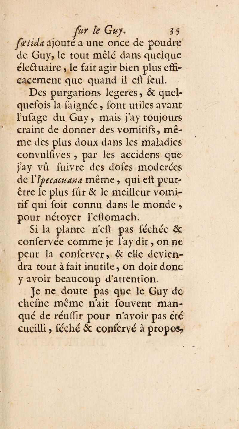 fœtida ajouté a une once de poudre de Guy, le tout mêlé dans quelque éleûuaire, le fait agir bien plus effi¬ cacement que quand il eft feul. Des purgations legeres, & quel¬ quefois la faignée, font utiles avant l’ufage du Guy, mais jay toujours craint de donner des vomitifs, mê¬ me des plus doux dans les maladies convulfives , par les accidens que jay vu fuivre des dofes modérées de 17pecacuana même, qui elt peut- être le plus fûr & le meilleur vomi¬ tif qui foit connu dans le monde 5 pour nétoyer l’eftomach. Si la plante n eft pas féchée & confervée comme je lay dit, on ne peut la conferver, ôc elle devien¬ dra tout à fait inutile, on doit donc y avoir beaucoup d'attention. Je ne doute pas que le Guy de chefne même n'ait fouvent man¬ qué de réuflir pour n'avoir pas été cueilli, féché & confervé à propos.?