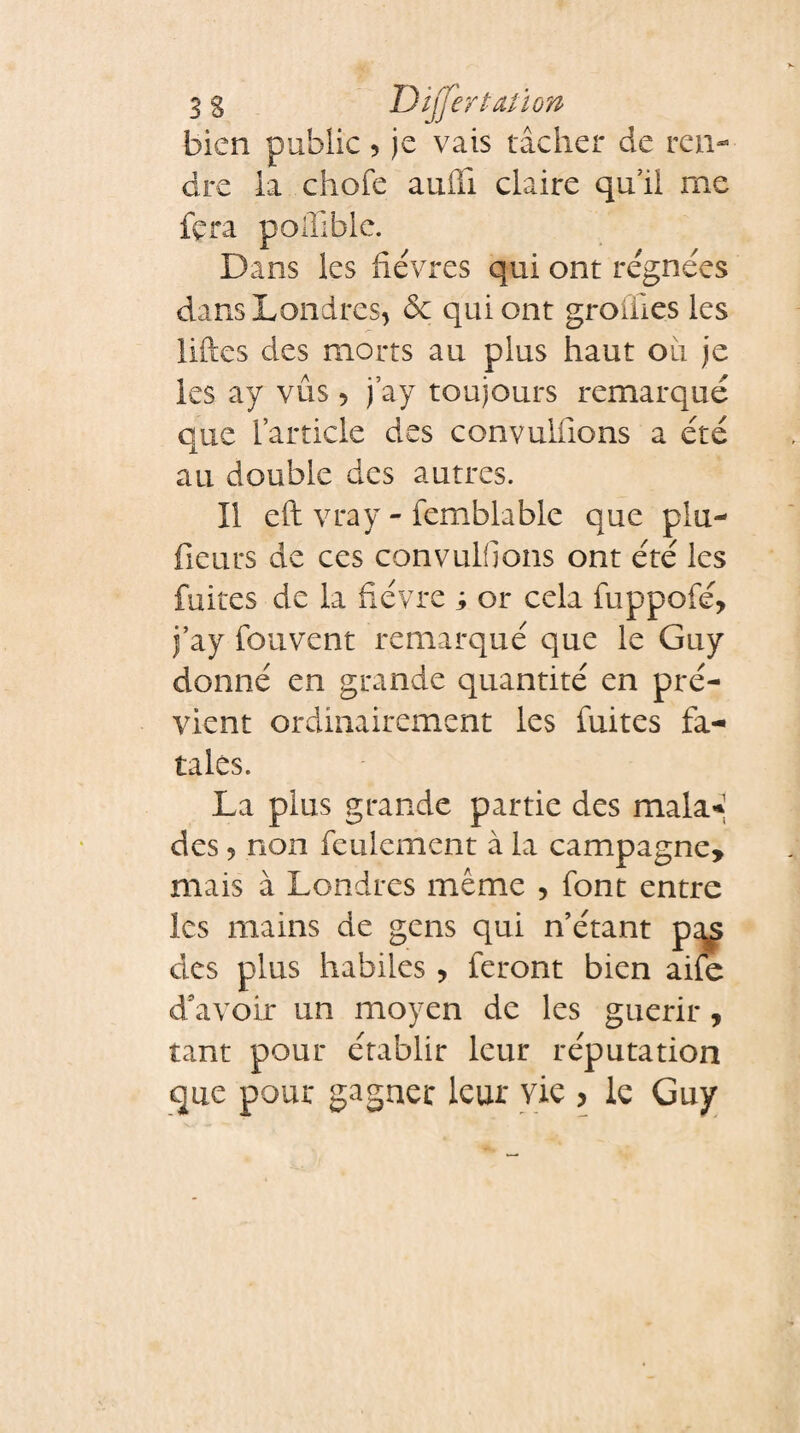 3 g Dijfertation bien public 5 je vais tâcher de ren¬ dre la chofe aufli claire qu’il me fera poiïibie. Dans les fièvres qui ont régnées dans Londres, de qui ont groiiles les liftes des morts au plus haut oii je les ay vus 5 j’ay toujours remarqué que l’article des convuliions a été au double des autres. Il eft vray - femblable que plu- fieurs de ces convuliions ont été les fuites de la fièvre s or cela fuppofé, j’ay fouvent remarqué que le Guy donné en grande quantité en pré¬ vient ordinairement les fuites fa¬ tales. La plus grande partie des mala* des ? non feulement à la campagne, mais à Londres même 5 font entre les mains de gens qui n’étant p^ des plus habiles, feront bien aife d'avoir un moyen de les guérir, tant pour établir leur réputation que pour gagner leur vie , le Guy