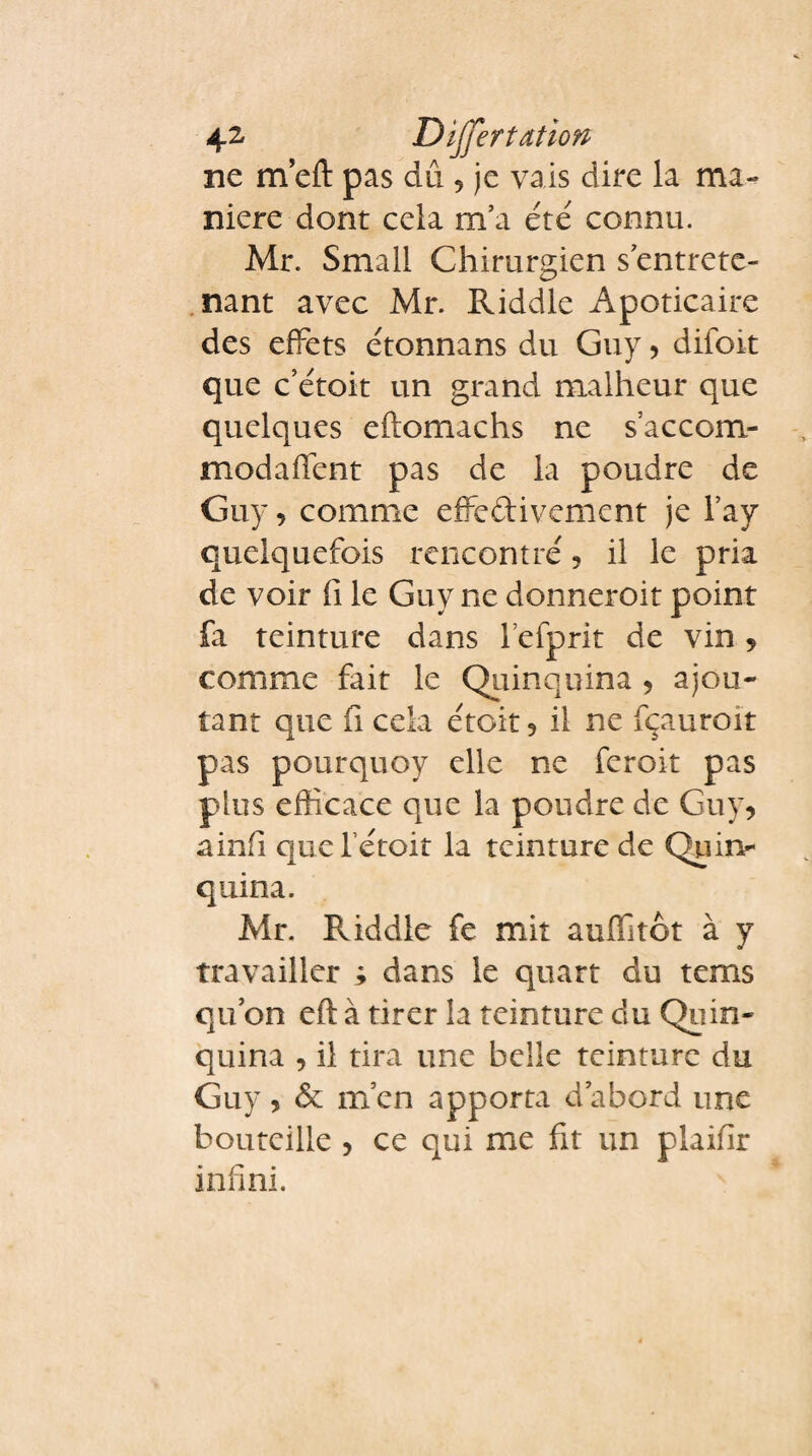 ne m eft pas dû 5 je vais dire la ma¬ niéré dont cela m’a été connu. Mr. Small Chirurgien s’entrete¬ nant avec Mr. Riddle Apoticaire des effets étonnans du Guy , difoit que c’étoit un grand malheur que quelques eftomachs ne s’accom- modaffent pas de la poudre de Guy, comme effectivement je l’ay quelquefois rencontré ? il le pria de voir fi le Guy ne donneroit point fa teinture dans lefprit de vin , comme fait le Quinquina , ajou¬ tant que fi cela étoit * il ne fçauroit pas pourquoy elle ne feroit pas plus efficace que la poudre de Guy, ainfi que l étoit la teinture de Quin¬ quina. Mr. Riddle fe mit auffitot à y travailler ; dans le quart du tems qu’on eft à tirer la teinture du Quin¬ quina , il tira une belle teinture du Guy, & m’en apporta d’abord une bouteille , ce qui me fit un plaifir infini.