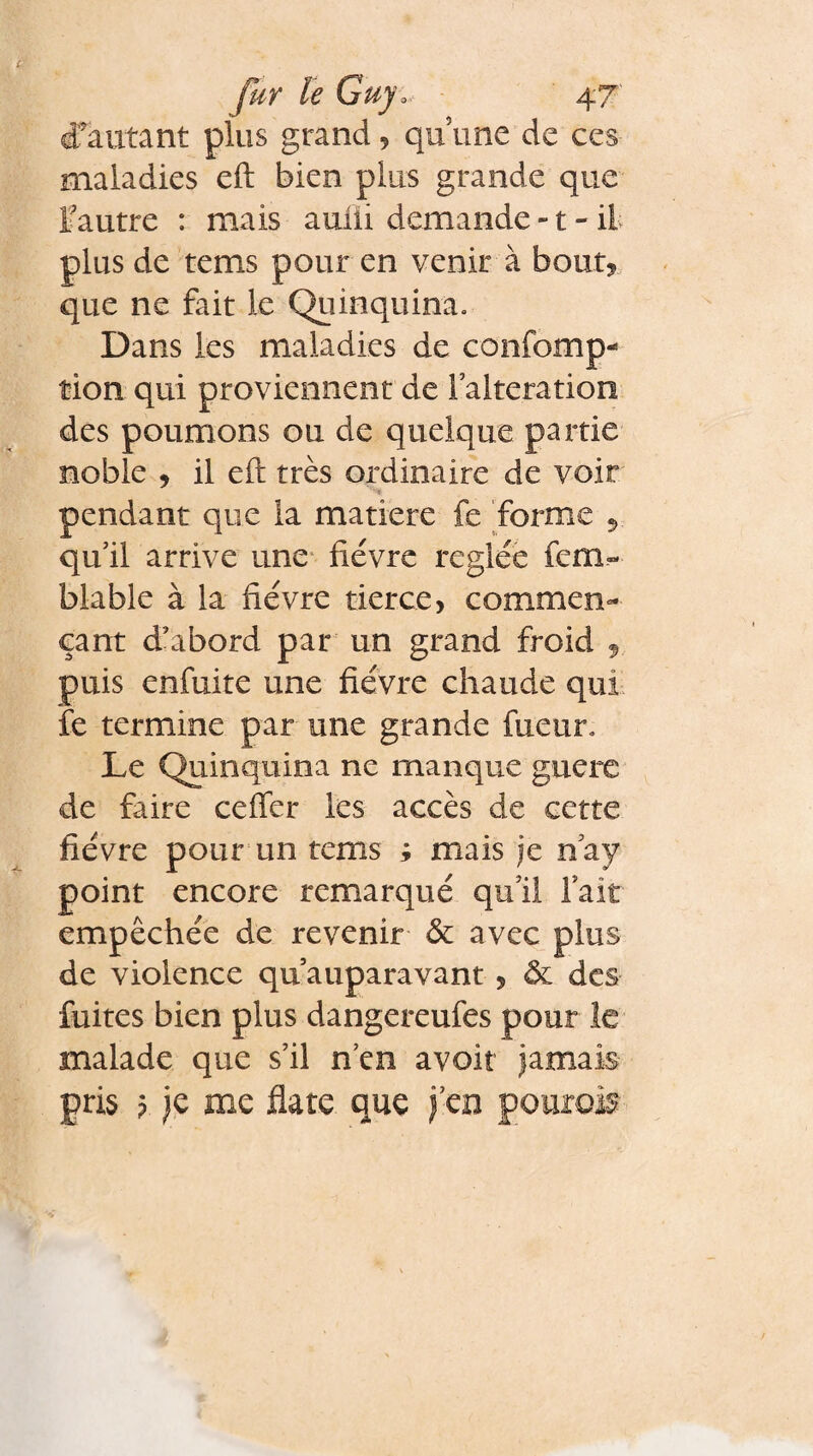 d'autant plus grand , qu une de ces maladies eft bien plus grande que l'autre : mais aufii demande -1 - il plus de tems pour en venir à bout* que ne fait le Quinquina. Dans les maladies de confomp- tion qui proviennent de l’alteration des poumons ou de quelque partie noble , il eft très ordinaire de voir pendant que la matière fe forme qu’il arrive une fièvre réglée fem« blable à la fièvre tierce, commen¬ çant d’abord par un grand froid 9 puis enfuite une fièvre chaude qui fe termine par une grande fueur. Le Quinquina ne manque guère de faire cefler les accès de cette fièvre pour un tems ; mais je nay point encore remarqué qu’il fait empêchée de revenir & avec plus de violence qu auparavant , & des fuites bien plus dangereufes pour le malade que s’il n’en avoir jamais pris ? je me flate que jeu pouroi?