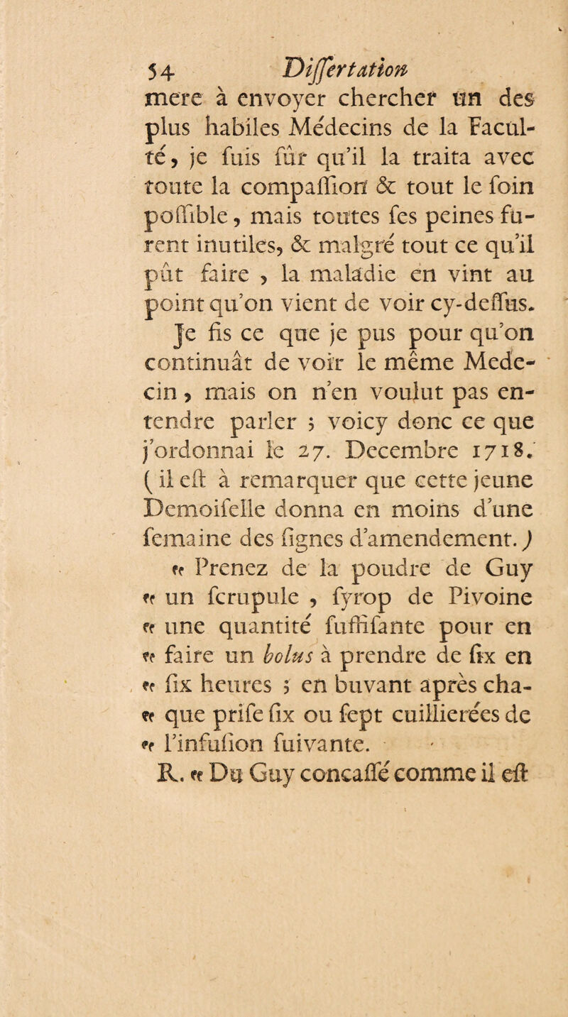 mere à envoyer chercher tm des plus habiles Médecins de la Facul¬ té, je fuis fur qu’il la traita avec toute la companion & tout le foin poffible, mais toutes fes peines fu¬ rent inutiles, & malgré tout ce qu’il pût faire , la maladie en vint au point qu’on vient de voir cy-deffus. Je fis ce que je pus pour qu’on continuât de voir le même Méde¬ cin , mais on n en voulut pas en¬ tendre parler ; voicy donc ce que j ordonnai le 27. Décembre 17*8* ( il eft à remarquer que cette jeune Demoifelle donna en moins d une femaine des fignes d’amendement, d fr Prenez de la poudre de Guy ff un fcrupule , fyrop de Pivoine ff une quantité fufrifante pour en faire un bolus à prendre de fix en ^ fix heures 5 en buvant après cha- que prife fix ou fept cuillierées de ff Pinfufion fui van te. R. n Du Guy concaffé comme il eft