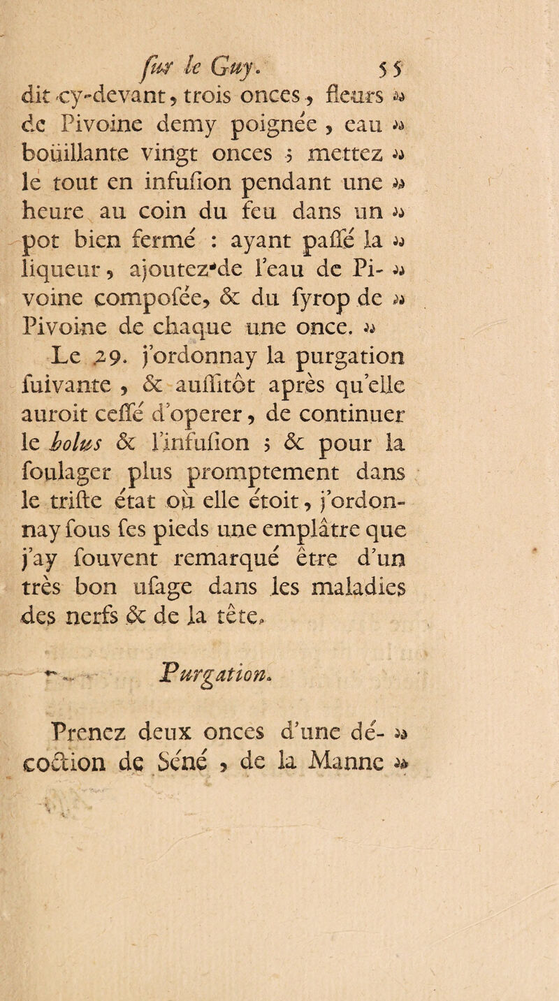 dit cy-devant , trois onces, fleurs w de Pivoine demy poignée , eau » boüillante vingt onces 5 mettez w le tout en infufion pendant une » heure au coin du feu dans un a pot bien fermé : ayant paflé la a liqueur 5 ajoutez-de 1 eau de Pi- a veine compofée* 8c du fyrop de » Pivoine de chaque une once, a Le .29, j’ordonnay la purgation fuivante , 8c auffitôt après quelle auroit ceffé d'operer 5 de continuer le bolus 8c l’infufion ? 8c pour la foulager plus promptement dans le trifle état ou elle étoit, j ordon- nay fous fes pieds une emplâtre que j’ay fouvent remarqué être d'un très bon ufage dans les maladies des nerfs & de la tête. Purgation. Prenez deux onces d'une dé- ** codion de Séné 5 de la Manne *