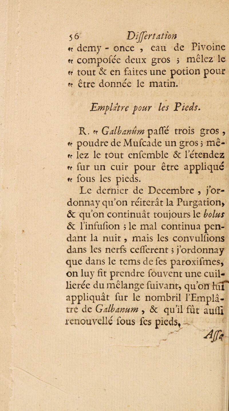 f? demy - once , eau de Pivoine n compofée deux gros $ mêlez le ff tout & en faites une potion pour rç être donnée le matin. Emplâtre pour les Pieds. R. fe Gdbamm paffé trois gros, ff poudre de Mufcade un gros 5 me- ff lez le tout enfemble & letendez ff fur un cuir pour être appliqué ff fous les pieds. Le dernier de Décembre , j or¬ donna)7 qu’on réitérât la Purgation* 6 qu’on continuât toujours le bolus & l’infufion j le mal continua pen¬ dant la nuit, mais les convullions dans les nerfs celferent 5 j’ordonnay que dans le tems de fes paroxifmes, on luy fit prendre fouvent une cuil- lierée du mélange fuivant, qu on hiT* appliquât fur le nombril l’Empl⬠tre de Gdbanum * & qu’il fût aufli renouvelle fous fes pieds*