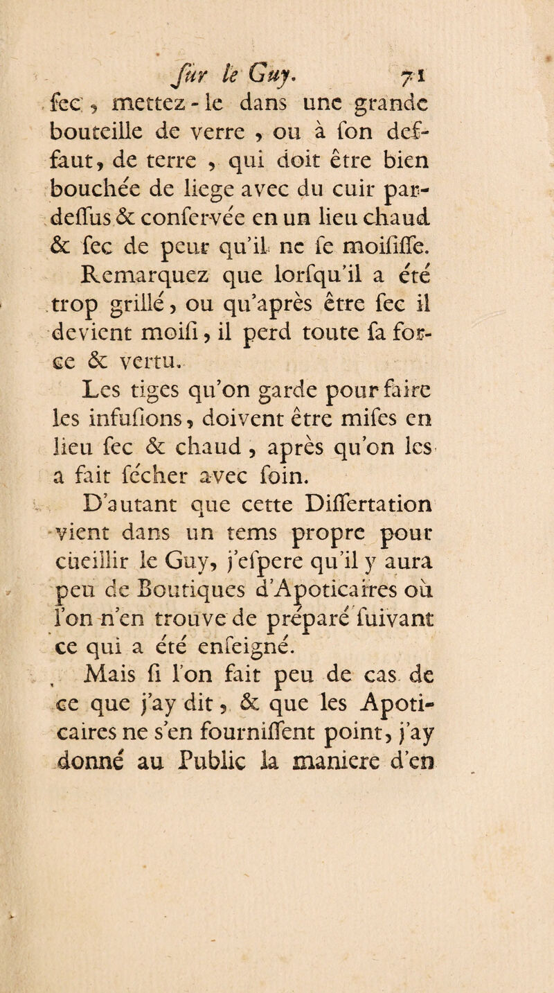fur le Guy. y i fee 9 mettez * le dans une grande bouteille de verre , ou à fon def- faut, de terre , qui doit être bien bouchée de liege avec du cuir par- deffus.& confervée en un lieu chaud & fee de peur qu’il ne fe moififfe. Remarquez que lorfqu’il a été trop grillé, ou qu’après être fee il devient moili, il perd toute fa for¬ ce & vertu. Les tiges qu’on garde pour faire les infufions, doivent être mifes en lieu fee & chaud , après qu’on les a fait fécher avec foin. D’autant que cette Differtation vient dans un tems propre pour cueillir le Guy, j’efpere qu’il y aura peu de Boutiques d’Apoticaires ou l’on n’en trouve de préparé fuivant ce qui a été enfeigné. Mais ü l’on fait peu de cas de ce que j’ay dit, & que les Apoti- caires ne s’en fourniffent point, j’ay donné au Public la maniéré d’en