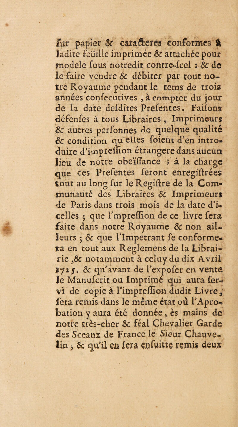 far papier of earafteres conformes % ladite Feuille imprimée ôc attachée pour modèle fous notredit contredcel : Ôc de le faire vendre Ôc débiter par tout no¬ tre Royaume pendant le tems de trois années confecutives , à compter du jour de la date defdites Prefentes» Faifons défenfes à tous Libraires , Imprimeurs ôc autres perfonnes de quelque qualité ôc condition qu elles foient d’en intro¬ duire d’impreflion étrangère dans aucun lieu de notre obeïïlance ; à la charge que ces Prefentes feront enregiftrées tout au long fur le Regiftre de la Com¬ munauté des Libraires ôc Imprimeur* de Paris dans trois mois de la date d’i~ celles ; que rmpreflion de ce livre fera faite dans notre Royaume ôc non ail¬ leurs $ ôc que rimpetrant fe conforme¬ ra en tout aux Reglemens de la Librai¬ rie notamment à celuy du dix Avril 172 ôc qu'avant de l’expofer en vente le Manufcrit ou Imprimé qui aura fer- vi de copie à l’imprefïîon dudit Livre fera remis dans le même état où PApro- foation y aura été donnée, ès mains de notre très-cher ôc féal Chevalier Garde des Sceaux de France le Sieur Chauve- lin ^ ôc qu'il en fera enfuitte remis deux