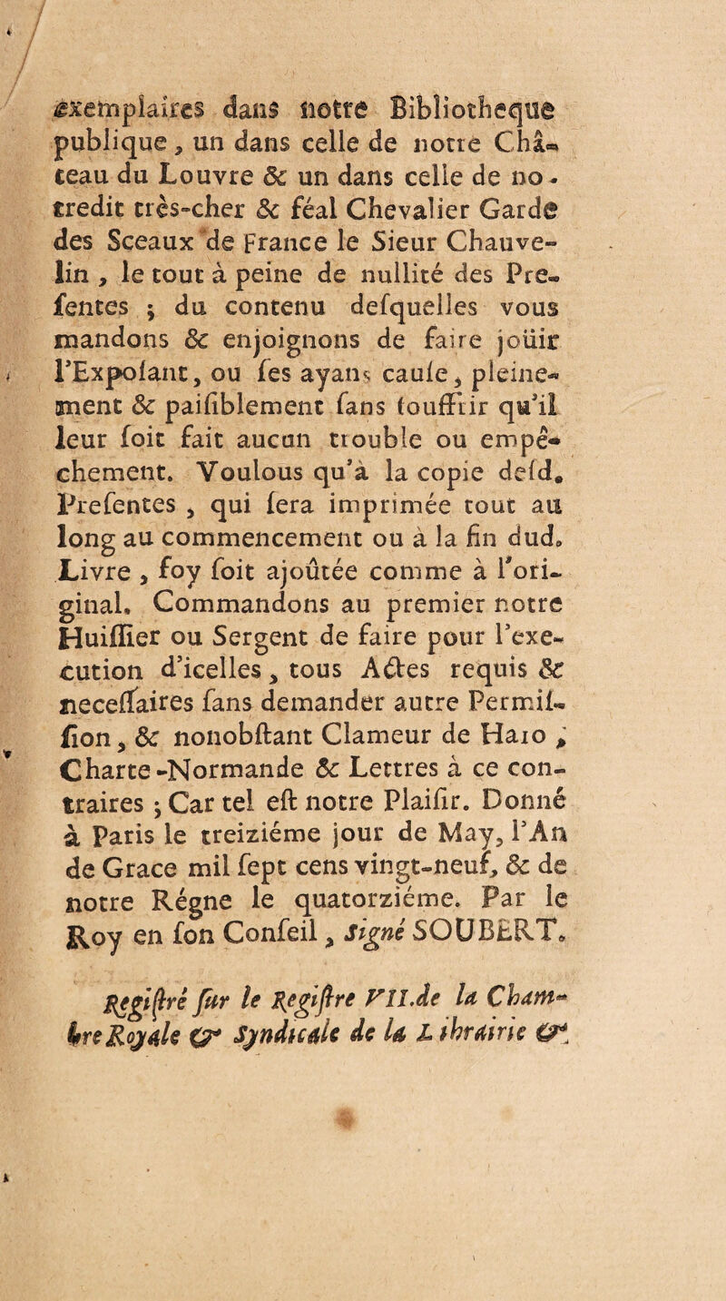 exemplaires dans üotfâ Bibliothèque publique * un dans celle de notre Châ« teau du Louvre 8c un dans celle de no. crédit très-cher 8c féal Chevalier Garde des Sceaux de France le Sieur Chauve» lin , le tout à peine de nullité des Pre« fentes ; du contenu defquelles vous mandons 8c enjoignons de faire jouir l’Expolant, ou fes ayaiu caule* pleine¬ ment 8c paifiblement fans fouffrir qu'il leur foit fait aucun trouble ou empê¬ chement. Voulous qu’à la copie deld. Prefentes , qui fera imprimée tout au long au commencement ou à la fin dud. Livre , foy foit ajoutée comme à l'ori¬ ginal, Commandons au premier notre Huiflier ou Sergent de faire pour l’exe¬ cution d’icelles , tous A&es requis 8c meceflfaires fans demander autre Permit fîon, 8c nonobftant Clameur de Haio p Charte-Normande 8c Lettres à ce con¬ traires j Car tel eft notre Plaifir. Donné à Paris le treiziéme jour de May, l’An de Grace mil fept cens vingt-neuf, 8c de notre Régne le quatorzième. Par le Roy en fon Confeil, signé SOU BERT, Regime fur le J{egifre rn.de la Chant** in Royal* O* Syndical* de U L tbrairic