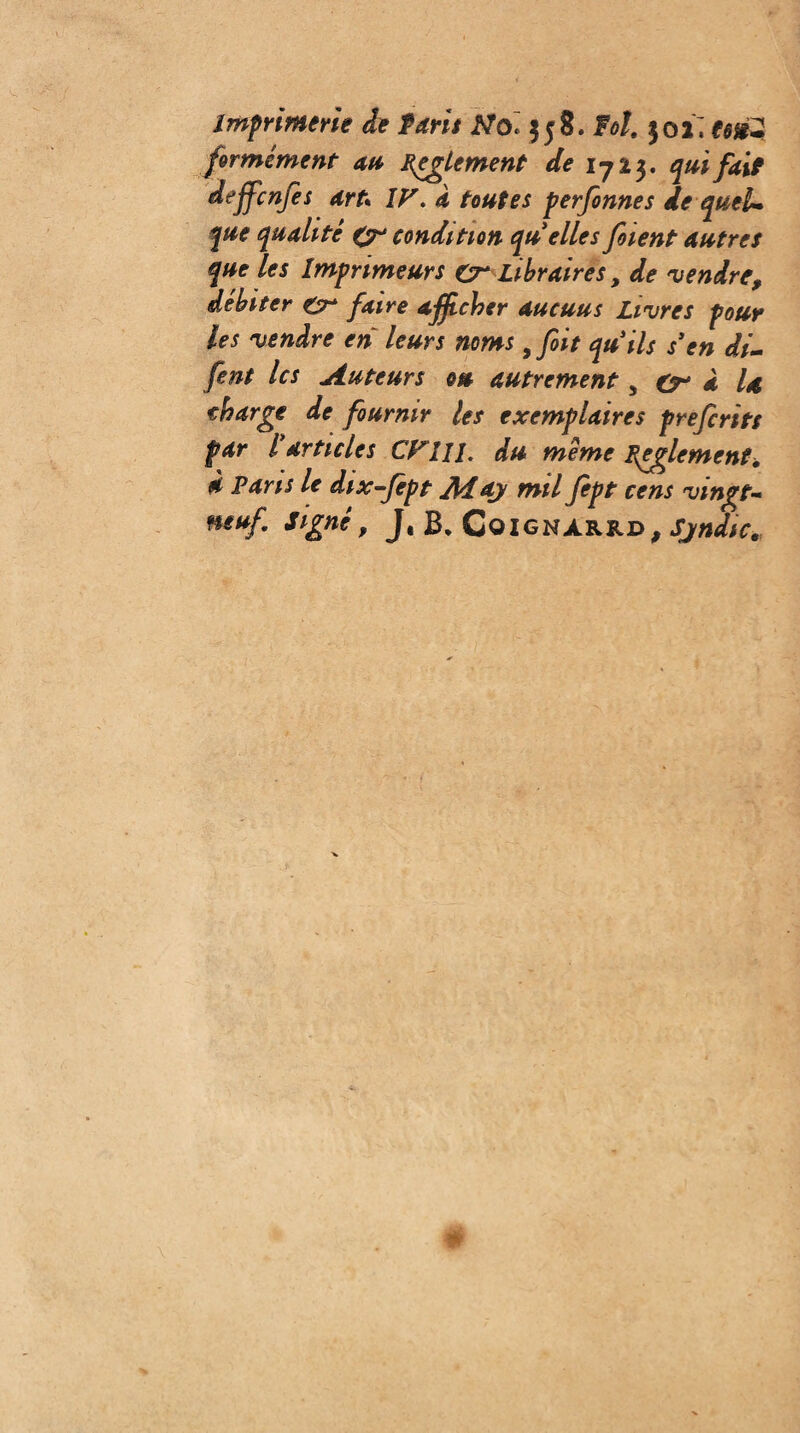Imprimerie de Paris Nol $58. Fol. 502; formé ment an Règlement de I7Ï3. qui fait dejfcnfes art\ IF. a toutes perfonnes de quel* que qualité {y condition qu elles fient autres que les Imprimeurs cr Libraires, de 'vendre, débiter £r faire afficher aucuns Livres pour les vendre en leurs noms ifiit quils s en di- fent les Auteurs ou autrement 5 (y à U charge de fournir les exemplaires preferits far F articles CFIII. du meme Fpglement. à Farts le dtx-fept Ai ay mil fept cens vingt« neuf signe, J, B* Coignarrd, Sjndtc.