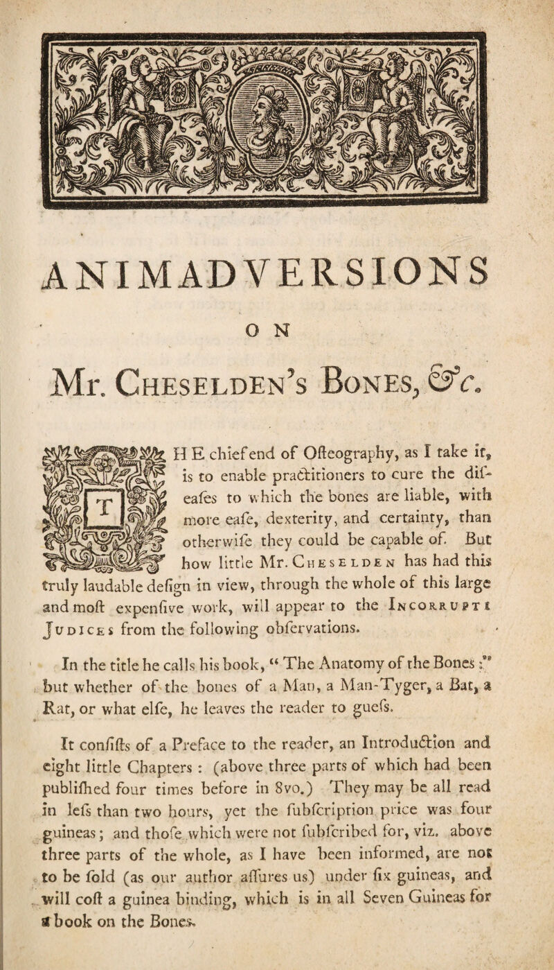 ANIMADVERSIONS O N Mr. Cheselden’s Bones, c. H E chief end of Ofteography, as I fake if, is to enable practitioners to cure the dii- eales to which the bones are liable, •with more eafe, dexterity, and certainty, than otherwile they could be capable of. But how little Mr. C h e s e l d e n has had this truly laudable defign in view, through the whole of this large andmoft expenfive work, will appear to the Incorrupt t JuDICES from the following obfervations. In the title he calls his book, “ The Anatomy of the Bones f * but whether oBthe bones of a Man, a Man-Tyger, a Bat, a Rat, or what elfe, he leaves the reader to guefs. It con/ills of a Preface to the reader, an Introduction and eight little Chapters : (above three parts of which had been publifhed four times before in 8vo.) They may be all read in lefs than two hours, yet the fubfeription price was four guineas; and thofe which were not fubferibed for, viz. above three parts of the whole, as I have been informed, are not to be fold (as our author afl'ures us) under fix guineas, and will coft a guinea binding, which is in all Seven Guineas for si book on the Bone-s,