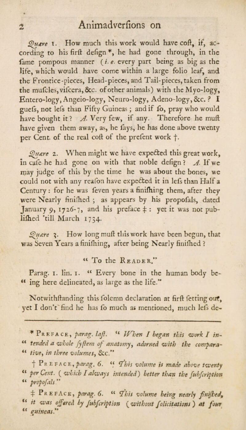 ^dve I. How much this work would have coft, if, ac¬ cording to his fir ft defign*, he had gone through, in the fame pompous manner (/. every part being as big as the life, which would have come within a large folio leaf, and the Frontice-pieces, Head-pieces, and Tail-pieces, taken from the mufcleSjvifcera, &c. of other animals) with theMyo-logy, Entero-logy, Angeio-logy, Neuro-logy, Adeno-logyj&c. ? I gueft, not lefs than Fifty Guineas; and if fo, pray who would have bought it? j4. Very few, if any. Therefore he muft have given them away, as, he fays, he has done above twenty per Cent, of the real coft of the prefent work f. ^ure 2. When might we have expected this great work, in cafe he had gone on with that noble defign ? If we may judge of this by the time he was about the bones, we could not with any reafon have expected it in lefs than Half a Century: for he was feven years a finifhing them, after they were Nearly finifhed ; as appears by his propofals, dated January 9, 1726-7, and his preface :j: : yet it was not pub- liftied ’till March 1754. ^ ^U(zre How long muft this work have been begun, that was Seven Years a finiftiing, after being Nearly finilhed ? “ To the Reader.” Parag. i. lin. i. “ Every bone in the human body bc- ing here delineated, as large as the life.” Notwithftanding thisfolemn declaration at firft fetting ouf, yet I don’t'find he has fo much as mentioned, much lefs de- * Preface, par^ig. Jnji. “ J^hen I began this uork I in- “ tended a (whole fyflem of anatomy y adorned (with the compara- “ tivcy in three (uolumeSy &c,” f Pr E 6. V7;/j ‘uolume is made above t<wenty “ per Cent. ( (which I always intended) better than the fubfcription “ propofals ” 4 Preface, parag. 6. “ ^his volume being nearly fnijhed,, “ it (was offered by fubfeription {^(without foUcitations) at font “ (guineas.**
