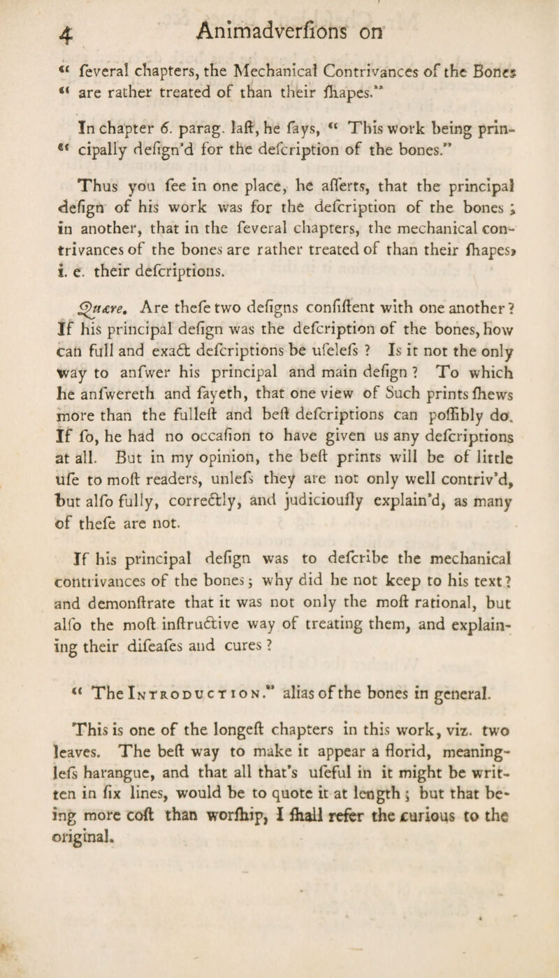 feveral chapters, the Mechanical Contrivances of the Bones are rather treated of than their iliapes.** In chapter 6. parag. laft, he fays, “ This work being prin- ** cipally defign’d for the defcription of the bones/’ Thus you fee in one place, he aflerts, that the principal defign' of his work was for the deicription of the bones ; in another, that in the feveral chapters, the mechanical con¬ trivances of the bones are rather treated of than their fhapes> i. e. their defcriptions. ^Are, Are thefe two deflgns confiftent with one another ? If his principal dehgn was the defcription of the bones, how can full and exadf defcriptions be ufelefs ? Is it not the only ivay to anfwer his principal and main defign ? To which he anfwereth and fayeth, that one view of Such prints Ihews more than the fulleft and beft defcriptions can poffibly do. If fo, he had no occahon to have given us any defcriptions at all. But in my opinion, the beft prints will be of little ufe to moft readers, unlefs they are not only well contriv’d, hut alfo fully, correftly, and judicioufly explain’d, as many of thefe are not. If his principal defign was to deferibe the mechanical contrivances of the bones j why did he not keep to his text? and demonftrate that it was not only the moft rational, but alfo the moft inftrudlive way of treating them, and explain¬ ing their difeafes and cures ? The Intro DUCT ION.*’ alias of the bones in general. This is one of the longeft chapters in this work, viz. two leaves. The beft way to make it appear a florid, meaning- lels harangue, and that all that’s ufeful in it might be writ¬ ten in fix lines, would be to quote it at length ; but that be¬ ing more cod than worlhip, I fliall ref^ the curious to the original.