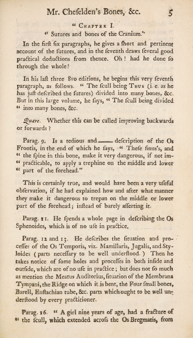 “ Chapter I. Sutures and bones of the Cranium.** In the firft fix paragraphs, he gives a fhort and pertinent account of the futures, and in the feventh draws feveral good pi'a(5tical deductions from thence. Oh ! had he done lb through the whole! In his laft three Svo editions, he begins this very feventh paragraph, as follows. “ The fcull being Thus (i. e. as he has juft defcribed the futures) divided into many bones, &c. But in this large volume, he fays, ‘‘ The fcull being divided into many bones, 6cc. ^£re. Whether this can be called improving backwards or forwards ? Parag. 9. Is a tedious and .. dcfcription of the Os Frontis, in the end of which he fays, Thefe finus*s, and the fpine in this bone, make it very dangerous, if not im- practicable, to apply a trephine on the middle and lower ** part of the forehead.” This is certainly true, and would have been a very ufeful obfervation, if he had explained how and after what manner they make it dangerous to trepan on the middle or lower part of the forehead 5 inftead of barely aflerting it. Parag. 11. He fpends a whole page in defcribing the Os Sphenoides, which is of no ufe in praCtice, Parag. 12 and 13. He delcribes the fituation and pro«- Cefles of the Os Temporis, viz. Mamillaris, Jugalis, andSty- loides (parts neceftary to be well underftood. ) Then he takes notice of fome holes and procefles in both infide and outfide, which are of no ufe in praCtice; but does not fo much as mention the Meatus Auditorius, fituation of the Membrana Tympani, the Ridge on which itjs bent, the Four fmall bones, Bareli, Euftachian tube,&c. parts which ought to be well un¬ derftood by every praCtitioner. Parag. 16. ‘‘A girl nine years of age, had a fraCture of ** the fcull, which extended acrofs the Os Bregmatis^ from