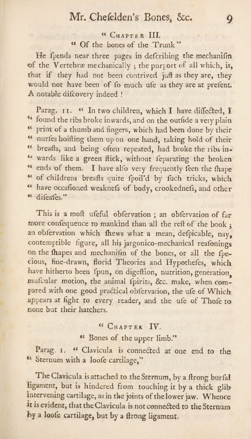 Chapter III. Of the bones of the Trunk*’ He fpends near three pages in defcribing the mechanifm ®f the VertebrcE mechanically ; the purport of ail which, is, that if they had not been contrived juft as they are, they v/ould not have been of fo much ufe as they are at prefenr. A notable difcovcry indeed ! Parag. ii. In two children, which I have diftected, I found the ribs broke inwards, and on the outhde a very plain print of a thumb and fingers, which had been done by their “ nurfes hoifting them up on one hand, taking hold of their breafts, and being often repeated, bad broke the ribs in- wards like a green ftick, without leparating the broken ends of them. I have alfo very frequently feen the fhape of childrens breafts quite fpoii’d by fuch tricks, which ‘‘ have occafioned weaknefs of body, crookednefs, and other difea'fes.’* This is a moft ufeful obfervation ; an obfervation of far more confequence to mankind than all the reft of the book 3 an obfervation which Ibews what a mean, defpicable, nay, contemptible figure, all his jargonico-mechanical reafonings on the fhapes and mechanifm of the bones, or all the fpe- cious, fine-drawn, florid Theories and Hypothefes, which have hitherto been fpun, on digeftion, nutrition, generation^ mufcular motion, the animal fpirits, &c. make, when com¬ pared with one good prafitical obfervation, the ufe of Which appears at fight to every reader, and the ufe of Thofe to none but their hatchers. Chapter. IV. Bones of the upper limb.** Parag. i, “ Clavicula is connedted at one end to the Sternum with a loofe cartilage,’* The Clavicula is attached to the Sternum, by a ftrong burfal ligament, but is hindered from touching it by a thick glib intervening cartilage, as in the joints of the lower jaw. Whence it is evident, that the Clavicula is not connedted to the Sternum by a loofe cartilage, but by a ftrong ligament.