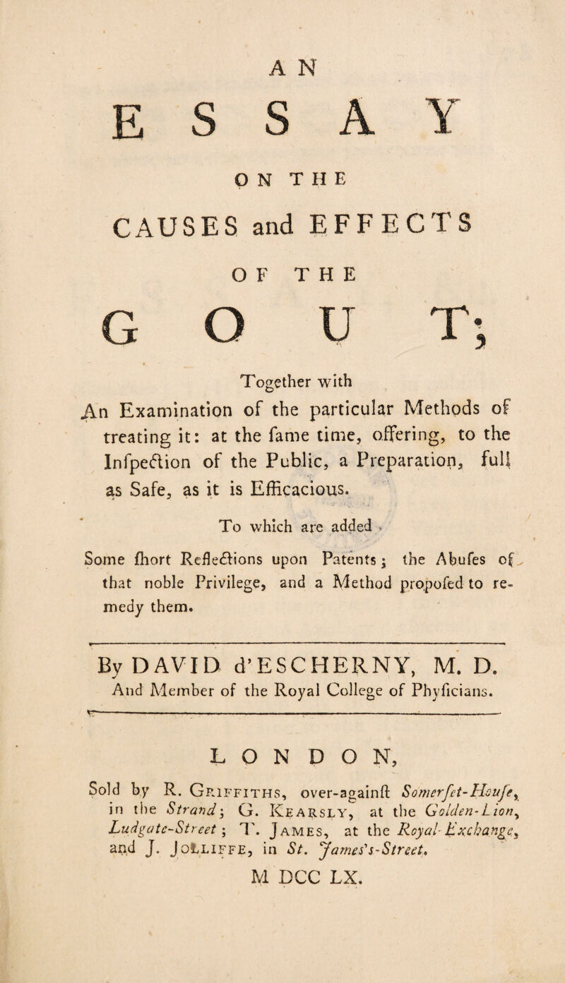 A N E S S A O N T H E Y CAUSES and EFFECTS OF THE G o u Together with I ; An Examination of the particular Methods of treating it: at the fame time, offering, to the Infpedion of the Public, a Preparation, full as Safe, as it is Efficacious. To which are added » Some fhort Reflexions upon Patents; the Abufes of ^ that noble Privilege, and a Method propofed to re¬ medy them. By DAVID d’ESCHERNY, M. D. And Member of the Royal College of Phyficians. LONDON, Sold by R. G R1FFITHS, over-againfl: Somerfet-Houjey in the StrandG. Kearsly, at the Golden-Lion, Ludgatc-Street; 1'. James, at thc Royal-Exchange^ and J. JolLiFFE, in St. James's-Street, M DCC LX.