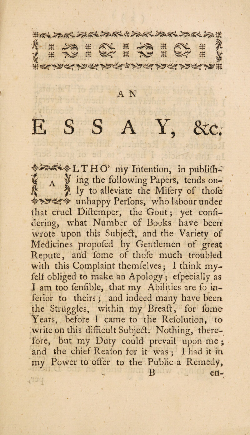 if m 32 32 32 32 % t 32 ^ 32 32 32 'Z&? 32 |f A N \ ' E S S A Y> &c LTHOj my Intention, in publiffi- % A |f ing the following Papers, tends on- if ly to alleviate the Mifery of thofe unhappy Perfons, who labour under that cruel Diftemper, the Gout; yet confi- dering, w7hat Number of Books have been wrote upon this Subjefit, and the Variety of Medicines propofed by Gentlemen of great Repute, and fome of thofe much troubled with this Complaint thernfelvesj 1 think my- ielf obliged to make an Apology 5 efpecially as I am too fenfible, that roy Abilities are fo in¬ ferior to theirs; and indeed many have been the Struggles, within my Bread, for fome Years, before I came to the Resolution, to write on this difficult Subject. Nothing, there¬ fore, but my Duty could prevail upon me; and the chief Realon for it was; 1 had it in my Power to offer to the Public a Remedy, - B eil-