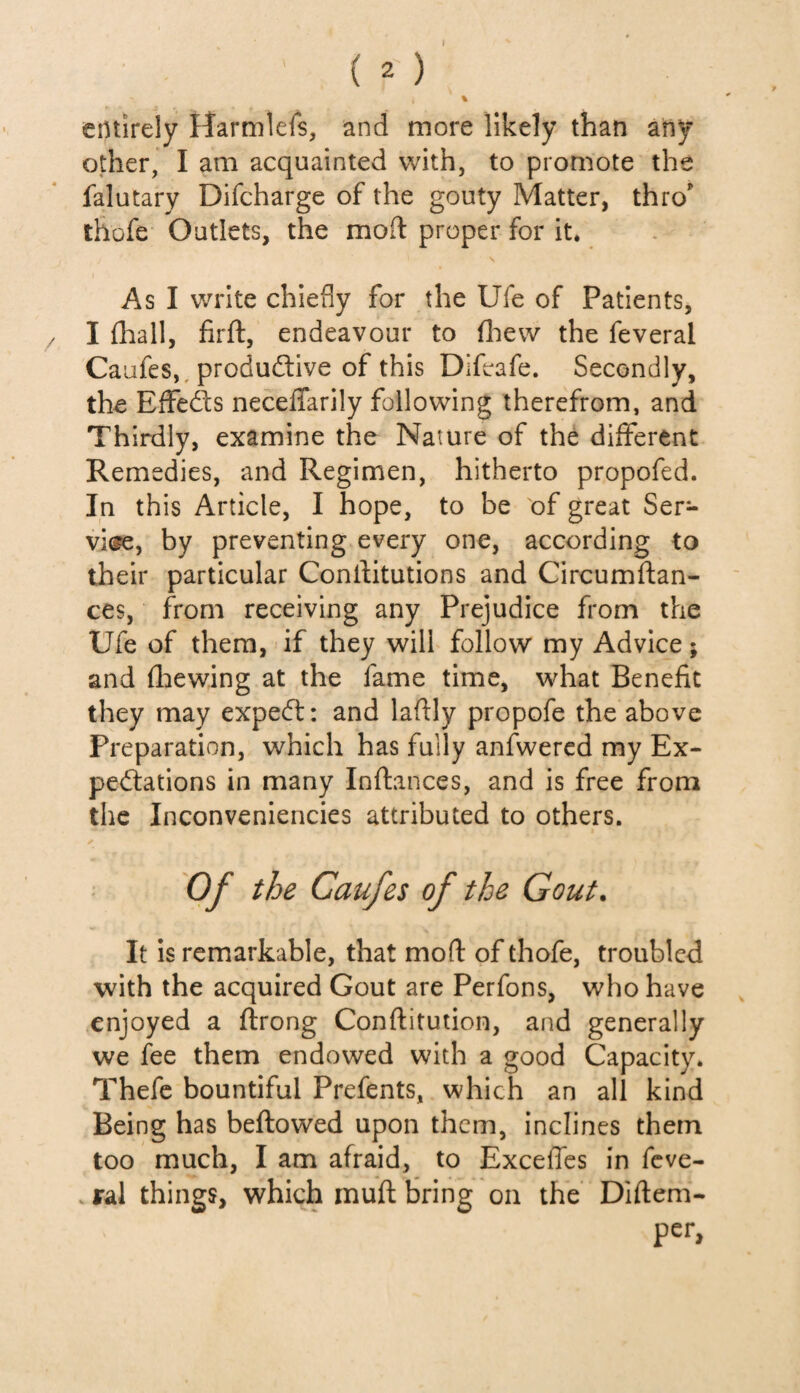 I ( 2 ) i % entirely Harmlefs, and more likely than any other, I am acquainted with, to promote the falutary Difcharge of the gouty Matter, thro' thofe Outlets, the mod proper for it. As I write chiefly for the Ufe of Patients, I {hall, firft, endeavour to (hew the feveral Caufes, productive of this Difcafe. Secondly, the EfFeCts neceffarily following therefrom, and Thirdly, examine the Nature of the different Remedies, and Regimen, hitherto propofed. In this Article, I hope, to be of great Ser¬ vice, by preventing every one, according to their particular Constitutions and Circumftan- ces, from receiving any Prejudice from the Ufe of them, if they will follow my Advice; and fhewing at the fame time, what Benefit they may expeCt: and laftly propofe the above Preparation, which has fully anfwered my Ex¬ pectations in many Inftances, and is free from the Inconveniencies attributed to others. Of the Caufes of the Gout. It is remarkable, that mod of thofe, troubled with the acquired Gout are Perfons, who have enjoyed a ftrong Constitution, and generally we fee them endowed with a good Capacity. Thefe bountiful Prefents, which an all kind Being has beftowed upon them, inclines them too much, I am afraid, to Exceffes in feve- iral things, which muft bring on the Diftem- per.