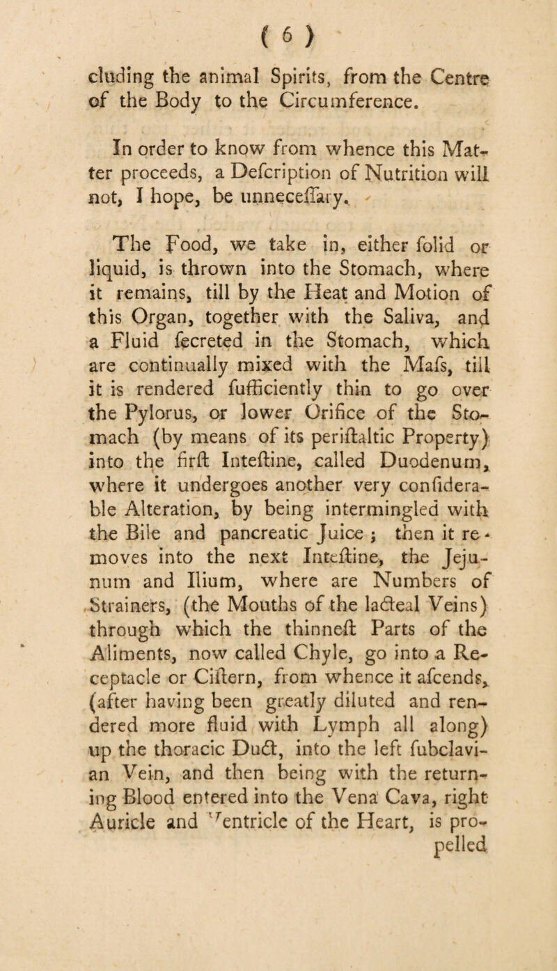 eluding the animal Spirits, from the Centre of the Body to the Circumference. ■ / In order to know from whence this Mat- ter proceeds, a Defcription of Nutrition will not, I hope, be unneceffary. The Food, we take in, either folid or liquid, is thrown into the Stomach, where it remains, till by the Heat and Motion of this Organ, together with the Saliva, and a Fluid fecreted in the Stomach, which are continually mixed with the Mafs, till it is rendered fufficientiy thin to go over the Pylorus, or lower Orifice of the Sto¬ mach (by means of its periftaltic Property) into the firft Inteftine, called Duodenum, where it undergoes another very confidera- ble Alteration, by being intermingled with the Bile and pancreatic Juice ; then it re¬ moves into the next Inteftine, the Jeju¬ num and Ilium, where are Numbers of Strainers, (the Mouths of the la&eal Veins) through which the thinneft Parts of the Aliments, now called Chyle, go into a Re¬ ceptacle or Ciftern, from whence it afeends, (after having been greatly diluted and ren¬ dered more fluid with Lymph all along) up the thoracic Dudl, into the left fubclavi- an Vein, and then being with the return¬ ing Blood entered into the Vena Cava, right Auricle and 'rentricle of the Heart, is pro¬ pelled