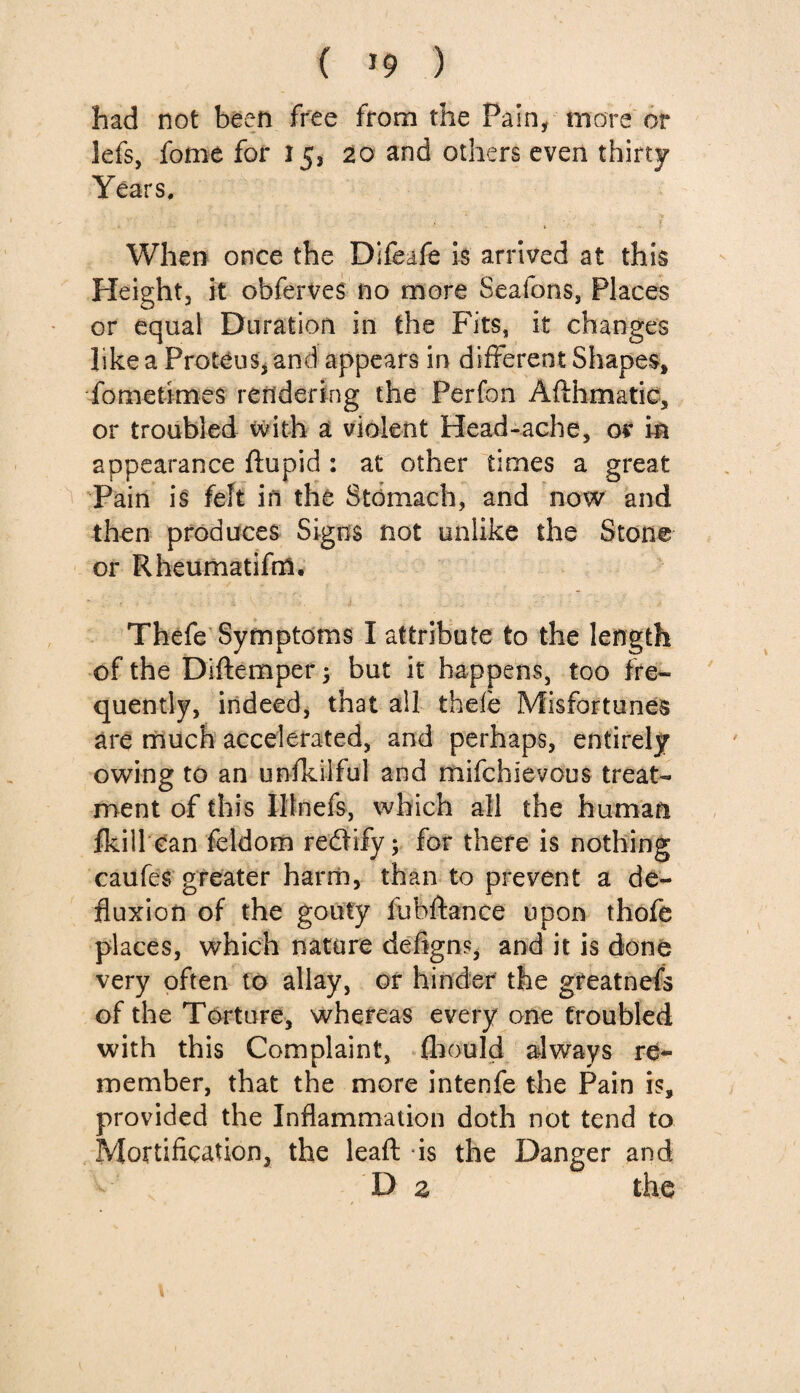 ( *9 ) had not been free from the Pain, more or lefs, fome for 153 20 and others even thirty Years. When once the Difeafe is arrived at this Height, it obferves no more Seatons, Places or equal Duration in the Fits, it changes like a Proteus, and appears in different Shapes, •fome times rendering the Perfon Aflhmatic, or troubled with a violent Head-ache, or in appearance ftupid : at other times a great Pain is felt in the Stomach, and now and then produces Signs not unlike the Stone or Rheumatifm. Thefe Symptoms I attribute to the length of the Diffemper; but it happens, too fre¬ quently, indeed, that all thefe Misfortunes are much accelerated, and perhaps, entirely owing to an unfkilful and mifchlevous treat¬ ment of this Iltnefs, which all the human fkill can feldom rectify; for there is nothing caufes greater harm, than to prevent a de¬ fluxion of the gouty fubftance upon thofe places, which nature defigns, and it is done very often to allay, or hinder the greatnefs of the Torture, whereas every one troubled with this Complaint, fhould always re¬ member, that the more intenfe the Pain is, provided the Inflammation doth not tend to Mortification, the leafl: is the Danger and D z the