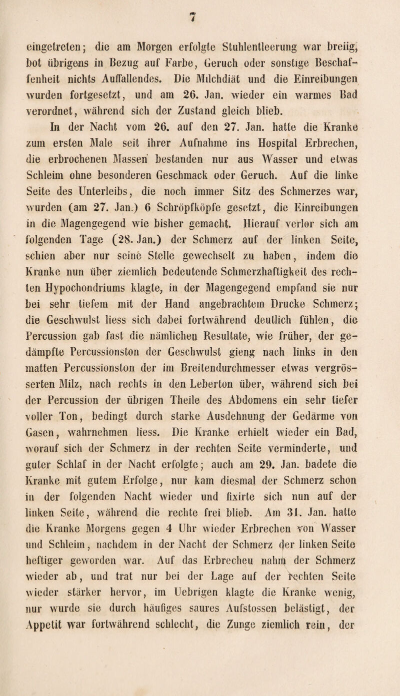 eingetreten; die am Morgen erfolgte Stuhlentleerung war breiig, bot übrigens in Bezug auf Farbe, Geruch oder sonstige Beschaf¬ fenheit nichts Auffallendes. Die Milchdiät und die Einreibungen wurden fortgesetzt, und am 26. Jan. wieder ein warmes Bad verordnet, während sich der Zustand gleich blieb. In der Nacht vom 26. auf den 27. Jan. hatte die Kranke zum ersten Male seit ihrer Aufnahme ins Hospital Erbrechen, die erbrochenen Massen bestanden nur aus Wasser und etwas Schleim ohne besonderen Geschmack oder Geruch. Auf die linke Seite des Unterleibs, die noch immer Sitz des Schmerzes war, wurden (am 27. Jan.) 6 Schröpfköpfe gesetzt, die Einreibungen in die Magengegend wie bisher gemacht. Hierauf verlor sich am folgenden Tage (28. Jan.) der Schmerz auf der linken Seite, schien aber nur seine Stelle gewechselt zu haben, indem die Kranke nun über ziemlich bedeutende Schmerzhaftigkeit des rech¬ ten Hypochondriums klagte, in der Magengegend empfand sie nur bei sehr tiefem mit der Hand angebrachtem Drucke Schmerz; die Geschwulst Hess sich dabei fortwährend deutlich fühlen, die Percussion gab fast die nämlichen Resultate, wie früher, der ge¬ dämpfte Percussionston der Geschwulst gieng nach links in den matten Percussionston der im Breitendurchmesser etwas vergrös- serten Milz, nach rechts in den Leberton über, während sich bei der Percussion der übrigen Theile des Abdomens ein sehr tiefer voller Ton, bedingt durch starke Ausdehnung der Gedärme von Gasen, wahrnehmen Hess. Die Kranke erhielt wieder ein Bad, worauf sich der Schmerz in der rechten Seite verminderte, und guter Schlaf in der Nacht erfolgte; auch am 29. Jan. badete die Kranke mit gutem Erfolge, nur kam diesmal der Schmerz schon in der folgenden Nacht wieder und fixirte sich nun auf der linken Seite, während die rechte frei blieb. Am 31. Jan. hatte die Kranke Morgens gegen 4 Uhr wieder Erbrechen ron Wasser und Schleim, nachdem in der Nacht der Schmerz (jer linken Seite heftiger geworden war. Auf das Erbrechen nahnf der Schmerz wieder ab, und trat nur bei der Lage auf der Rechten Seite wieder stärker hervor, im Uebrigen klagte die Kranke wenig, nur wurde sie durch häufiges saures Aufstossen belästigt, der Appetit war fortwährend schlecht, die Zunge ziemlich rein, der