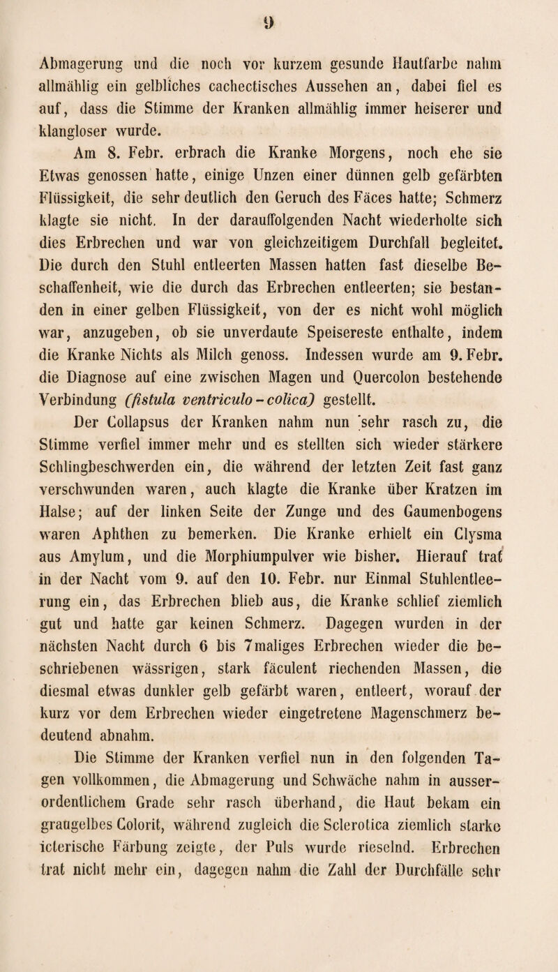 Abmagerung und die noch vor kurzem gesunde Hautfarbe nahm allmählig ein gelbliches cachectisches Aussehen an, dabei fiel es auf, dass die Stimme der Kranken allmählig immer heiserer und klangloser wurde. Am 8. Febr. erbrach die Kranke Morgens, noch ehe sie Etwas genossen hatte, einige Unzen einer dünnen gelb gefärbten Flüssigkeit, die sehr deutlich den Geruch des Fäces hatte; Schmerz klagte sie nicht. In der darauffolgenden Nacht wiederholte sich dies Erbrechen und war von gleichzeitigem Durchfall begleitet. Die durch den Stuhl entleerten Massen hatten fast dieselbe Be¬ schaffenheit, wie die durch das Erbrechen entleerten; sie bestan¬ den in einer gelben Flüssigkeit, von der es nicht wohl möglich war, anzugeben, ob sie unverdaute Speisereste enthalte, indem die Kranke Nichts als Milch genoss. Indessen wurde am 9. Febr. die Diagnose auf eine zwischen Magen und Quercolon bestehende Verbindung (fistula ventnculo - colicaj gestellt. Der Collapsus der Kranken nahm nun 'sehr rasch zu, die Stimme verfiel immer mehr und es stellten sich wieder stärkere Schlingbeschwerden ein, die während der letzten Zeit fast ganz verschwunden waren, auch klagte die Kranke über Kratzen im Halse; auf der linken Seite der Zunge und des Gaumenbogens waren Aphthen zu bemerken. Die Kranke erhielt ein Clysma aus Amylum, und die Morphiumpulver wie bisher. Hierauf traf in der Nacht vom 9. auf den 10. Febr. nur Einmal Stuhlentlee¬ rung ein, das Erbrechen blieb aus, die Kranke schlief ziemlich gut und hatte gar keinen Schmerz. Dagegen wurden in der nächsten Nacht durch 6 bis 7 maliges Erbrechen wieder die be¬ schriebenen wässrigen, stark fäculent riechenden Massen, die diesmal etwas dunkler gelb gefärbt waren, entleert, worauf der kurz vor dem Erbrechen wieder eingetretene Magenschmerz be¬ deutend abnahm. Die Stimme der Kranken verfiel nun in den folgenden Ta¬ gen vollkommen, die Abmagerung und Schwäche nahm in ausser¬ ordentlichem Grade sehr rasch überhand, die Haut bekam ein graugelbes Golorit, während zugleich die Sclerotica ziemlich starke icterische Färbung zeigte, der Puls wurde rieselnd. Erbrechen trat nicht mehr ein, dagegen nahm die Zahl der Durchfälle sehr