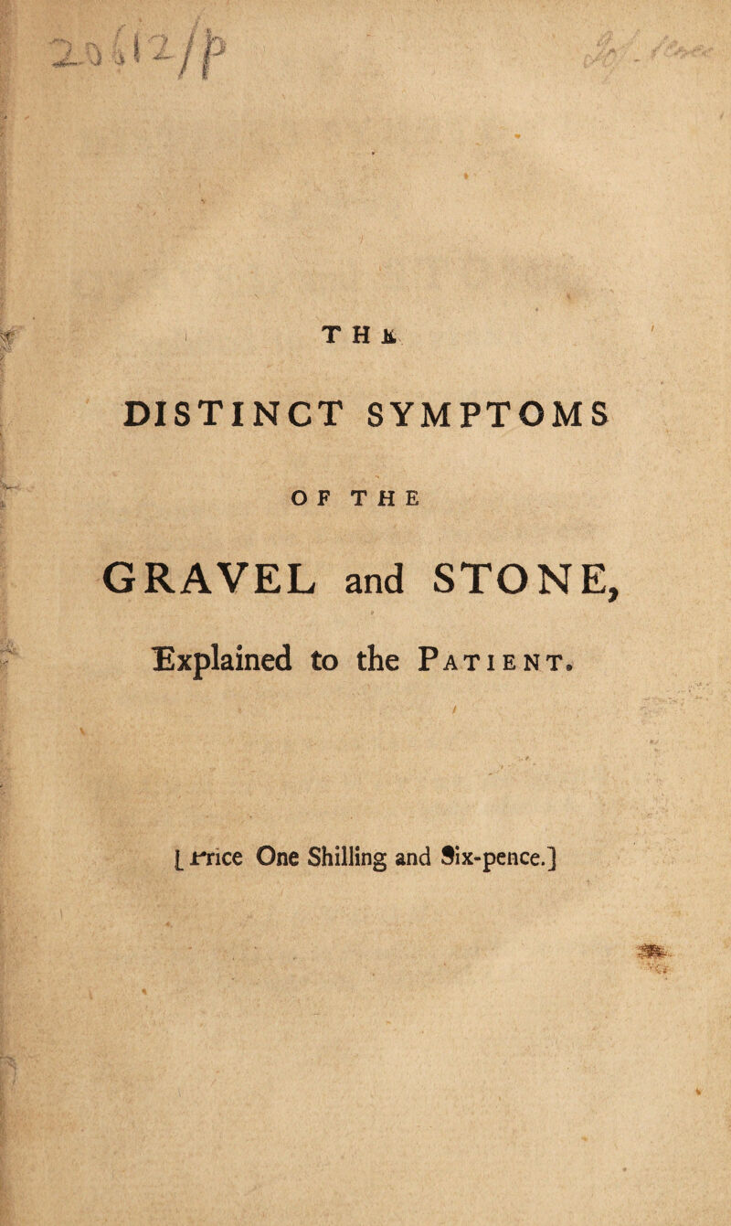 T H It DISTINCT SYMPTOMS O F T H E GRAVEL and STONE, Explained to the Patient. [ rrice One Shilling and Six-pence.]