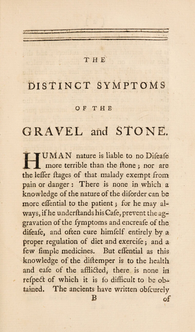 T TT czzzn: T H E' DISTINCT SYMPTOMS OF THE GRAVEL and STONE, HUMAN nature is liable to no Bifeafe more terrible than the ftone; nor are the lefler ftages of that malady exempt from pain or danger: There is none in which a knowledge of the nature of the diforder can be more effential to the patient $ for he may al¬ ways, if he underftands his Cafe, prevent the ag¬ gravation of the fymptoms and encreafe of the difeafe, and often cure himfelf entirely by a proper regulation of diet and exercife; and a few Ample medicines. But effential as this knowledge of the diftemper is to the health and eafe of the afflidted^ there is none iit 1- -s refpedt of which it is fo difficult to be ob¬ tained. The ancients have written obfcurely B of