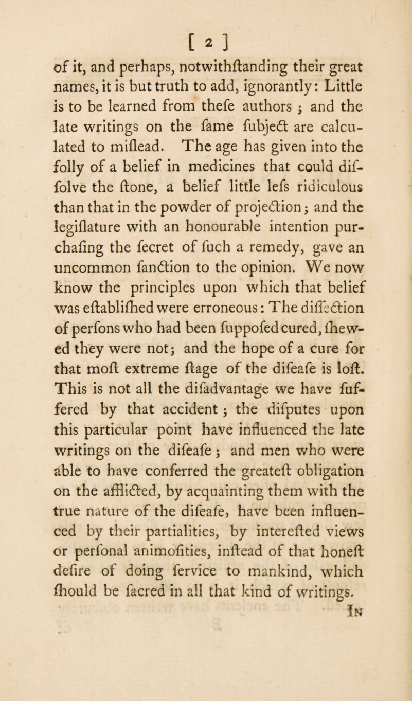 of it, and perhaps, notwithftanding their great names, it is but truth to add, ignorantly: Little is to be learned from thefe authors ; and the late writings on the fame fubjed are calcu¬ lated to miflead. The age has given into the folly of a belief in medicines that could dif- folve the (lone, a belief little lefs ridiculous than that in the powder of projection; and the legiflature with an honourable intention pur- chafing the fecret of fuch a remedy, gave an uncommon fandion to the opinion. We now know the principles upon which that belief was eftablifhed were erroneous: The difledion of perfons who had been fuppofed cured, (hew¬ ed they were not; and the hope of a cure for that molt extreme ftage of the difeafe is loft. This is not all the difadvantage we have fuf- fered by that accident; the difputes upon this particular point have influenced the late writings on the difeafe; and men who were able to have conferred the greateft obligation on the afflided, by acquainting them with the true nature of the difeafe, have been influen¬ ced by their partialities, by interefted views or perlonal animofities, inftead of that honeft defire of doing fervice to mankind, which fhould be facred in all that kind of writings. In