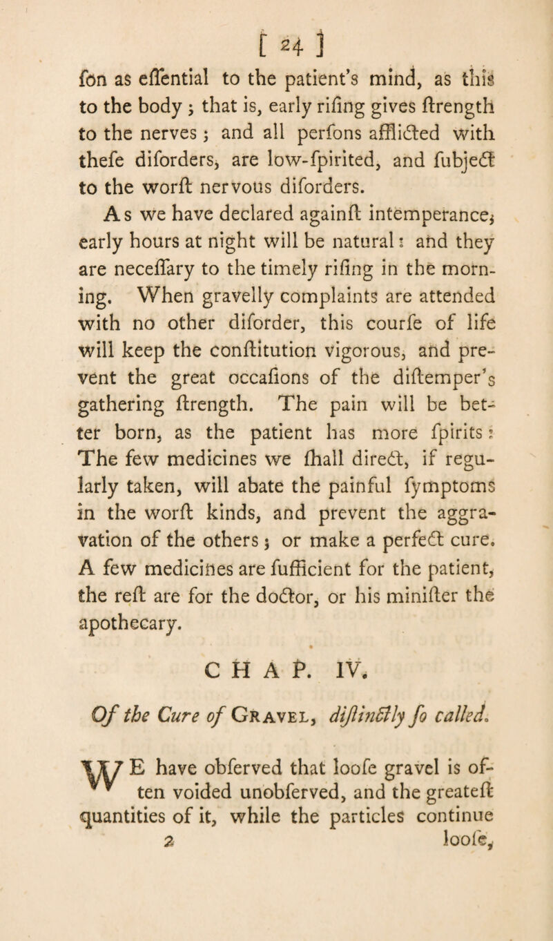 fon as eflfential to the patient’s mind, as this to the body j that is, early rifing gives ftrength to the nerves; and all perfons afflidted with thefe diforders, are low-fpirited, and fubjedt to the worft nervous diforders. As we have declared againft intemperance* early hours at night will be natural * and they are neceflfary to the timely rifing in the morn¬ ing. When gravelly complaints are attended with no other diforder, this courfe of life will keep the conftitution vigorous, and pre¬ vent the great occafions of the diftemper’s gathering ftrength. The pain will be bet¬ ter born, as the patient has more fpirits * The few medicines we (hall diredt, if regu¬ larly taken, will abate the painful fymptoms in the worft kinds, and prevent the aggra¬ vation of the others 5 or make a perfedt cure. A few medicines are fufficient for the patient, the reft are for the dodtor, or his minifter the apothecary. CHAP. IV. Of the Cure of Gravel, dijlindtly fo called. 1X7 E have obferved that loofe gravel is of- v * ten voided unobferved, and the greateft quantities of it, while the particles continue a loofe.