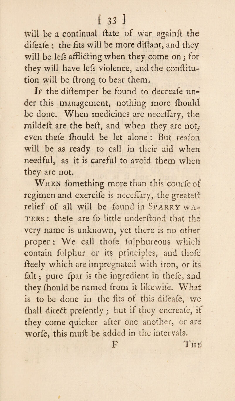 will be a continual ftate of war againft the difeafe : the fits will be more diftant, and they will be lefs affiidting when they come on 3 for they will have lefs violence, and the conftitu- tion will be ftrong to bear them. If the diftemper be found to decreafe un** A der this management* nothing more (hould be done. When medicines are neceffary, the mildeft are the belt, and when they are not, even thefe fhould be let alone : But reafoo will be as ready to call in their aid when needful, as it is careful to avoid them when they are not. When fomething more than this courfe of regimen and exercife is neceffary, the greateff relief of all will be found in Sparry wa¬ ters : thefe are fo little underftood that the very name is unknown, yet there is no other proper : We call thofe fulphureous which contain falphur or its principles, and thofe fteely which are impregnated with iron, or its fait; pure fpar is the ingredient in thefe, and they fhould be named from it likewife. What is to be done in the fits of this difeafe, we fhall direft prefently 3 but if they encreafe, if they come quicker after one another, or are worfe, this mull: be added in the intervals. F The