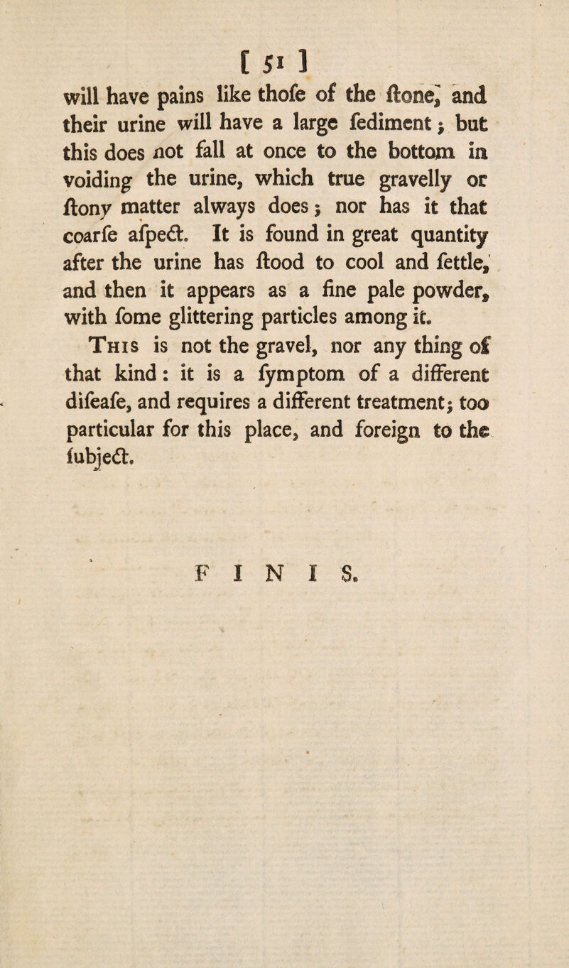 will have pains like thofe of the ftonei and their urine will have a large fediment ; but this does not fall at once to the bottom in voiding the urine, which true gravelly or ftony matter always does 5 nor has it that coarfe afpefl:. It is found in great quantity after the urine has flood to cool and fettle, and then it appears as a fine pale powder, with fome glittering particles among it* This is not the gravel, nor any thing of that kind: it is a fymptom of a different difeafe, and requires a different treatment; too particular for this place, and foreign to the fubjedh F I N I 8*