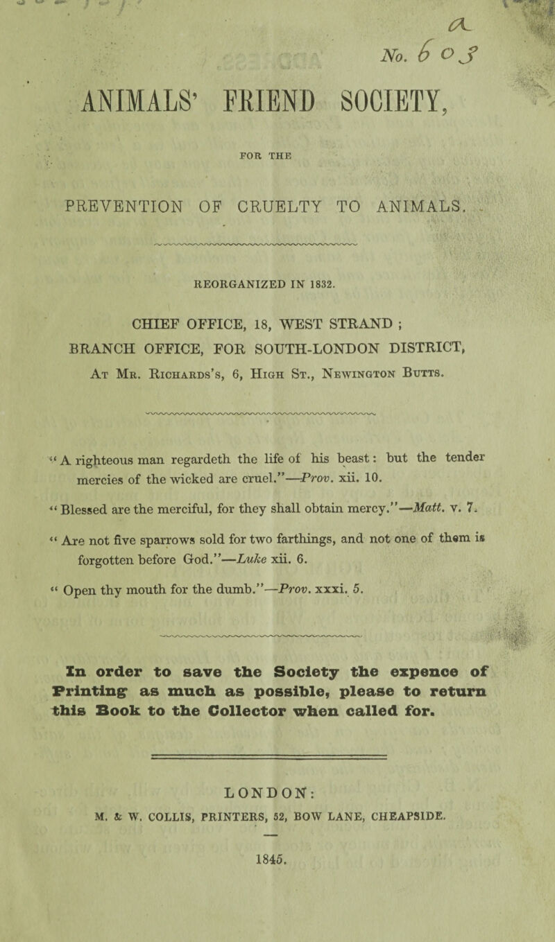ANIMALS’ (A. - ; - No. A OJ FRIEND SOCIETY, FOR THE PREVENTION OF CRUELTY TO ANIMALS. - REORGANIZED IN 1832. CHIEF OFFICE, 18, WEST STRAND ; BRANCH OFFICE, FOR SOUTH-LONDON DISTRICT, At Mr. Richards’s, 6, High St., Newington Butts. u A righteous man regardeth the life of his beast: but the tender mercies of the wicked are cruel.”—Prov. xii. 10. « Blessed are the merciful, for they shall obtain mercy.”—Matt. v. 7* << Are not five sparrows sold for two farthings, and not one of them is forgotten before God.”—Luke xii. 6. “ Open thy mouth for the dumb.”—Prov. xxxi. 5. In order to save the Society the expence of Printing* as much as possible, please to return this Book to the Collector when called for. v —i i LONDON: M. & W. COLLIS, PRINTERS, 52, BOW LANE, CHEAPSIDE. 1845.