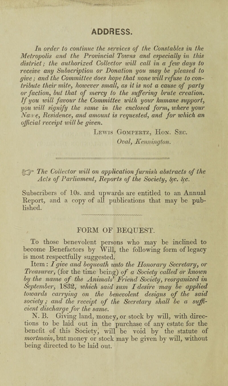 ADDRESS. In order to continue the services of the Constables in the Metropolis and the Provincial Towns and especially in this district; the authorized Collector will call in a few days to receive any Subscription or Donation you may be pleased to give; and the Committee does hope that none will refuse to con¬ tribute their mite, however small, as it is not a cause of party or faction, but that of mercy to the suffering brute creation. If you will favour the Committee with your humane support, you will signify the same in the enclosed form, where your Name, Residence, and amount is requested, and for which an official receipt will be given. Lewis Gompertz, Hon. Sec. Oval, Kennington. The Collector will on application furnish abstracts of the Acts of Parliament, Reports of the Society, fyc. fyc. Subscribers of 10s. and upwards are entitled to an Annual Report, and a copy of all publications that may be pub¬ lished. FORM OF BEQUEST. To those benevolent persons who may be inclined to become Benefactors by Will, the following form of legacy is most respectfully suggested. Item: I give and bequeath unto the Honorary Secretary, or Treasurer, (for the time being) of a Society called or known by the name of the Animals9 Friend Society, reorganized in September, 1832, which said sum I desire may be applied toioards carrying on the benevolent designs of the said society; and the receipt of the Secretary shall be a suffi¬ cient discharge for the same. N. B. Giving land, money, or stock by will, with direc¬ tions to be laid out in the purchase of any estate for the benefit of this Society, will be void by the statute of mortmain, but money or stock may be given by will, without being directed to be laid out.