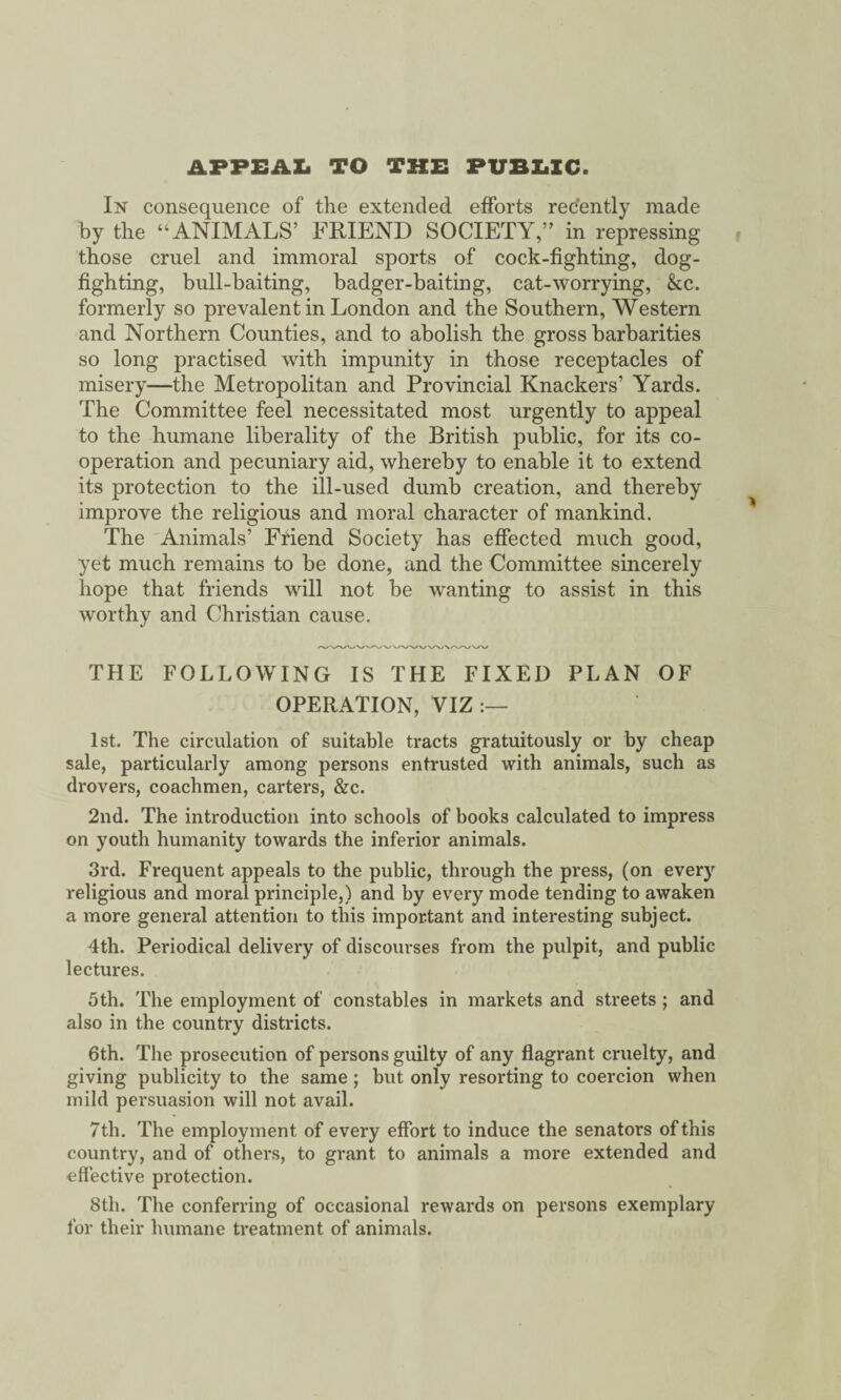 APPEAL TO THE PUBLIC. In consequence of the extended efforts recently made by the “ANIMALS’ FRIEND SOCIETY,” in repressing those cruel and immoral sports of cock-fighting, dog¬ fighting, bull-baiting, badger-baiting, cat-worrying, &c. formerly so prevalent in London and the Southern, Western and Northern Counties, and to abolish the gross barbarities so long practised with impunity in those receptacles of misery—the Metropolitan and Provincial Knackers’ Yards. The Committee feel necessitated most urgently to appeal to the humane liberality of the British public, for its co¬ operation and pecuniary aid, whereby to enable it to extend its protection to the ill-used dumb creation, and thereby improve the religious and moral character of mankind. The Animals’ Friend Society has effected much good, yet much remains to be done, and the Committee sincerely hope that friends will not be wanting to assist in this worthy and Christian cause. THE FOLLOWING IS THE FIXED PLAN OF OPERATION, VIZ 1st. The circulation of suitable tracts gratuitously or by cheap sale, particularly among persons entrusted with animals, such as drovers, coachmen, carters, &c. 2nd. The introduction into schools of books calculated to impress on youth humanity towards the inferior animals. 3rd. Frequent appeals to the public, through the press, (on every religious and moral principle,) and by every mode tending to awaken a more general attention to this important and interesting subject. 4th. Periodical delivery of discourses from the pulpit, and public lectures. 5th. The employment of constables in markets and streets ; and also in the country districts. 6th. The prosecution of persons guilty of any flagrant cruelty, and giving publicity to the same; but only resorting to coercion when mild persuasion will not avail. 7th. The employment of every effort to induce the senators of this country, and of others, to grant to animals a more extended and effective protection. 8th. The conferring of occasional rewards on persons exemplary for their humane treatment of animals.