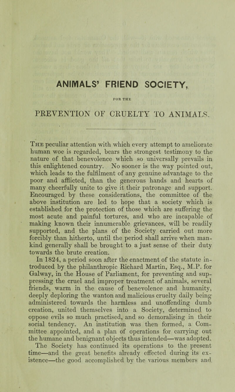 ANIMALS’ FRIEND SOCIETY, FOR THE PREVENTION OF CRUELTY TO ANIMALS. The peculiar attention with which every attempt to ameliorate human woe is regarded, bears the strongest testimony to the- nature of that benevolence which so universally prevails in this enlightened country. No sooner is the way pointed out, which leads to the fulfilment of any genuine advantage to the poor and afflicted, than the generous hands and hearts of many cheerfully unite to give it their patronage and support. Encouraged by these considerations, the committee of the above institution are led to hope that a society which is established for the protection of those which are suffering the most acute and painful tortures, and who are incapable of making known their innumerable grievances, will be readily supported, and the plans of the Society carried out more forcibly than hitherto, until the period shall arrive when man¬ kind generally shall be brought to a just sense of their duty towards the brute creation. In 1824, a period soon after the enactment of the statute in¬ troduced by the philanthropic Richard Martin, Esq., M.P. for Galway, in the House of Parliament, for preventing and sup¬ pressing the cruel and improper treatment of animals, several friends, warm in the cause of benevolence and humanity, deeply deploring the wanton and malicious cruelty daily being- administered towards the harmless and unoffending dumb creation, united themselves into a Society, determined to oppose evils so much practised, and so demoralising in their social tendency. An institution was then formed, a Com¬ mittee appointed, and a plan of operations for carrying out the humane and benignant objects thus intended—was adopted. The Society has continued its operations to the present time—and the great benefits already effected during its ex¬ istence—the good accomplished by the various members and