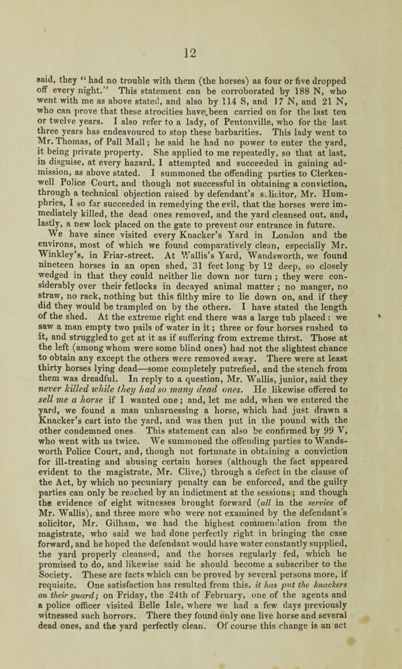 said, they “ had no trouble with them (the horses) as four or five dropped off every night.” This statement can be corroborated by 188 N, who went with me as above stated, and also by 114 S, and 17 N, and 21 N, who can prove that these atrocities have.been carried on for the last ten or twelve years. I also refer to a lady, of Pentonville, who for the last three years has endeavoured to stop these barbarities. This lady went to Mr. Thomas, of Pall Mall; he said he had no power to enter the yard, it being private property. She applied to me repeatedly, so that at last, in disguise, at every hazard, I attempted and succeeded in gaining ad¬ mission, as above stated. I summoned the offending parties to Clerken- well Police Court, and though not successful in obtaining a conviction, through a technical objection raised by defendant’s solicitor, Mr. Hum¬ phries, I so far succeeded in remedying the evil, that the horses were im¬ mediately killed, the dead ones removed, and the yard cleansed out, and, lastly, a new lock placed on the gate to prevent our entrance in future. We have since visited every Knacker’s Yard in London and the environs, most of which we found comparatively clean, especially Mr. Winkley’s, in Friar-street. At Wallis’s Yard, Wandsworth, we found nineteen horses in an open shed, 31 feet long by 12 deep, so closely wedged in that they could neither lie down nor turn ; they were con¬ siderably over their fetlocks in decayed animal matter ; no manger, no straw, no rack, nothing but this filthy mire to lie down on, and if they did they would be trampled on by the others. I have stated the length of the shed. At the extreme right end there was a large tub placed : we saw a man empty two pails of water in it; three or four horses rushed to it, and struggled to get at it as if suffering from extreme thirst. Those at the left (among whom were some blind ones) had not the slightest chance to obtain any except the others were removed away. There were at least thirty horses lying dead—some completely putrefied, and the stench from them was dreadful. In reply to a question, Mr. Wallis, junior, said they never hilled while they had so many dead ones. He likewise offered to sell me a horse if I wanted one ; and, let me add, when we entered the yard, we found a man unharnessing a horse, which had just drawn a Knacker’s cart into the yard, and was then put in the pound with the other condemned ones This statement can also be confirmed by 99 V, who went with us twice. We summoned the offending parties to Wands¬ worth Police Court, and, though not fortunate in obtaining a conviction for ill-treating and abusing certain horses (although the fact appeared evident to the magistrate, Mr. Clive,) through a defect in the clause of the Act, by which no pecuniary penalty can be enforced, and the guilty parties can only be reached by an indictment at the sessions ; and though the evidence of eight witnesses brought forward (all in the service of Mr. Wallis), and three more who were not examined by the defendant’s solicitor, Mr. Gilham, we had the highest commendation from the magistrate, who said we had done perfectly right in bringing the case forward, and he hoped the defendant would have water constantly supplied, the yard properly cleansed, and the horses regularly fed, which he promised to do, and likewise said he should become a subscriber to the Society. These are facts which can be proved by several persons more, if requisite. One satisfaction has resulted from this, it has put the knackers on their guard; on Friday, the 24th of February, one of the agents and a police officer visited Belle Isle, where we had a few days previously witnessed such horrors. There they found only one live horse and several dead ones, and the yard perfectly clean. Of course this change is an act