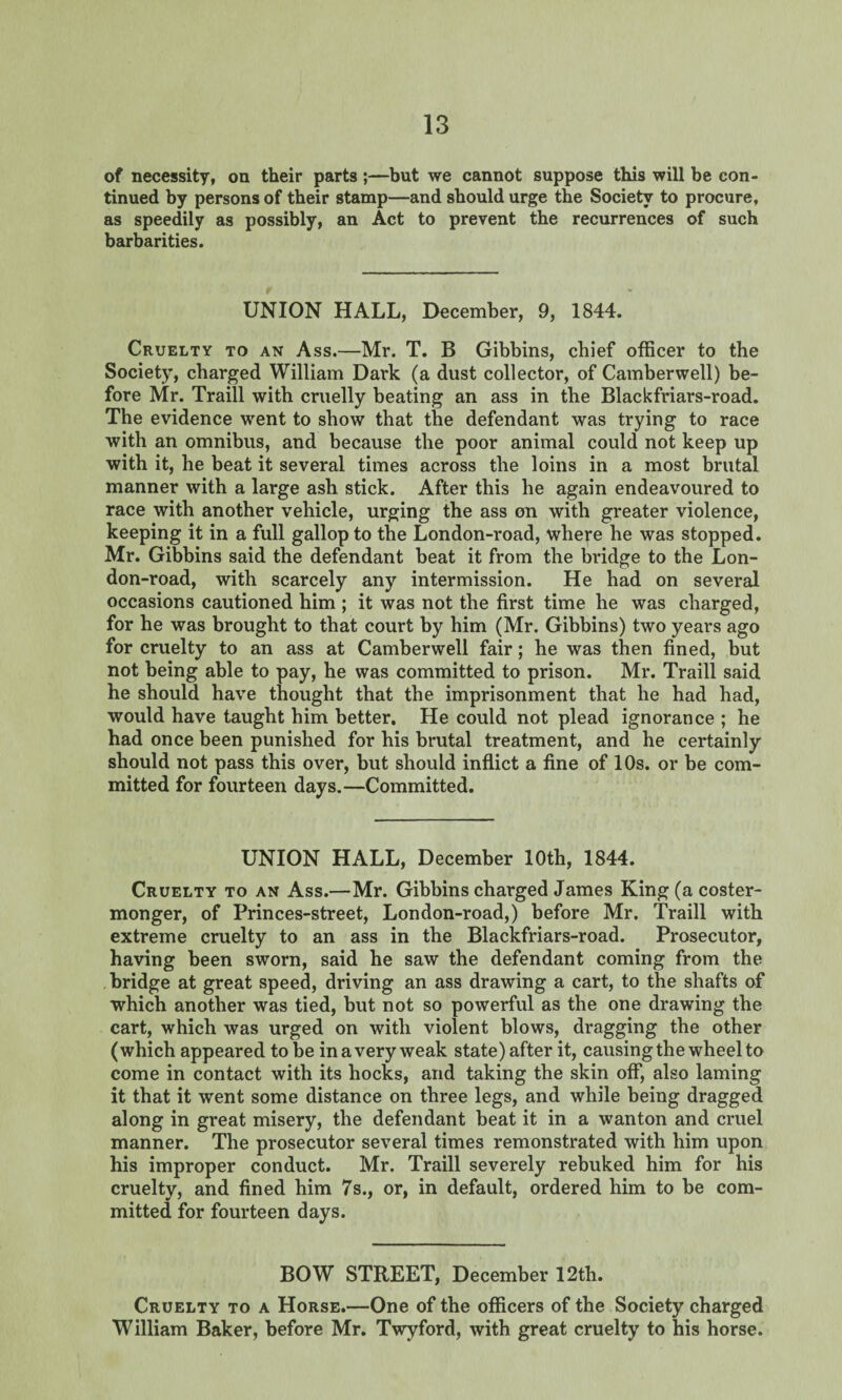 of necessity, on their parts;—but we cannot suppose this will be con¬ tinued by persons of their stamp—and should urge the Society to procure, as speedily as possibly, an Act to prevent the recurrences of such barbarities. UNION HALL, December, 9, 1844. Cruelty to an Ass.—Mr. T. B Gibbins, chief officer to the Society, charged William Dark (a dust collector, of Camberwell) be¬ fore Mr. Traill with cruelly beating an ass in the Blackfriars-road. The evidence went to show that the defendant was trying to race with an omnibus, and because the poor animal could not keep up with it, he beat it several times across the loins in a most brutal manner with a large ash stick. After this he again endeavoured to race with another vehicle, urging the ass on with greater violence, keeping it in a full gallop to the London-road, where he was stopped. Mr. Gibbins said the defendant beat it from the bridge to the Lon¬ don-road, with scarcely any intermission. He had on several occasions cautioned him ; it was not the first time he was charged, for he was brought to that court by him (Mr. Gibbins) two years ago for cruelty to an ass at Camberwell fair; he was then fined, but not being able to pay, he was committed to prison. Mr. Traill said he should have thought that the imprisonment that he had had, would have taught him better. He could not plead ignorance ; he had once been punished for his brutal treatment, and he certainly should not pass this over, but should inflict a fine of 10s. or be com¬ mitted for fourteen days.—Committed. UNION HALL, December 10th, 1844. Cruelty to an Ass.—Mr. Gibbins charged James King (a coster¬ monger, of Princes-street, London-road,) before Mr. Traill with extreme cruelty to an ass in the Blackfriars-road. Prosecutor, having been sworn, said he saw the defendant coming from the bridge at great speed, driving an ass drawing a cart, to the shafts of which another was tied, but not so powerful as the one drawing the cart, which was urged on with violent blows, dragging the other (which appeared to be in a very weak state) after it, causing the wheel to come in contact with its hocks, and taking the skin off, also laming it that it went some distance on three legs, and while being dragged along in great misery, the defendant beat it in a wanton and cruel manner. The prosecutor several times remonstrated with him upon his improper conduct. Mr. Traill severely rebuked him for his cruelty, and fined him 7s., or, in default, ordered him to be com¬ mitted for fourteen days. BOW STREET, December 12th. Cruelty to a Horse.—One of the officers of the Society charged William Baker, before Mr. Twyford, with great cruelty to his horse.