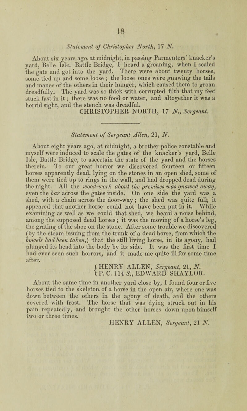 Statement of Christopher North, 17 N. About six years ago, at midnight, in passing Parmenters’ knacker’s yard, Belle Isle, Battle Bridge, I heard a groaning, when I scaled the gate and got into the yard. There were about twenty horses, some tied up and some loose ; the loose ones were gnawing the tails and manes of the others in their hunger, which caused them to groan dreadfully. The yard was so thick with corrupted filth that my feet stuck fast in it; there was no food or water, and altogether it was a horrid sight, and the stench was dreadful. CHRISTOPHER NORTH, 17 N., Sergeant. Statement of Sergeant Allen, 21, N. About eight years ago, at midnight, a brother police constable and myself were induced to scale the gates of the knacker’s yard, Belle Isle, Battle Bridge, to ascertain the state of the yard and the horses therein. To our great horror we discovered fourteen or fifteen horses apparently dead, lying on the stones in an open shed, some of them were tied up to rings in the wall, and had dropped dead during the night. All the wood-ivork about the premises was gnawed away, even the bar across the gates inside. On one side the yard was a shed, with a chain across the door-way ; the shed was quite full, it appeared that another horse could not have been put in it. While examining as well as we could that shed, we heard a noise behind, among the supposed dead horses; it was the moving of a horse’s leg, the grating of the shoe on the stone. After some trouble we discovered (by the steam issuing from the trunk of a dead horse, from which the bowels had been taken,) that the still living horse, in its agony, had plunged its head into the body by its side. It was the first time I had ever seen such horrors, and it made me quite ill for some time after. f HENRY ALLEN, Sergeant, 21, N. IP. C. 114 S., EDWARD SHAYLOR. About the same time in another yard close by, I found four or five horses tied to the skeleton of a horse in the open air, where one was down between the others in the agony of death, and the others covered with frost. The horse that was dying struck out in his pain repeatedly, and brought the other horses down upon himself two or three times. HENRY ALLEN, Sergeant, 21 N.