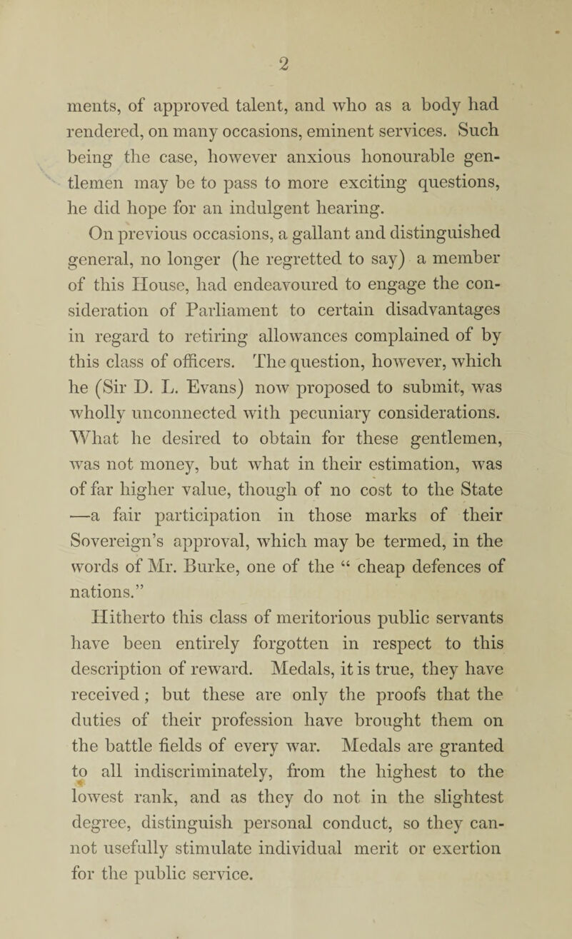 ments, of approved talent, and who as a body had rendered, on many occasions, eminent services. Such being the case, however anxious honourable gen¬ tlemen may be to pass to more exciting questions, he did hope for an indulgent hearing. On previous occasions, a gallant and distinguished general, no longer (he regretted to say) a member of this House, had endeavoured to engage the con¬ sideration of Parliament to certain disadvantages in regard to retiring allowances complained of by this class of officers. The question, however, which he (Sir D. L. Evans) now proposed to submit, was wholly unconnected with pecuniary considerations. What he desired to obtain for these gentlemen, was not money, but what in their estimation, was of far higher value, though of no cost to the State —a fair participation in those marks of their Sovereign’s approval, which may be termed, in the words of Mr. Burke, one of the “ cheap defences of nations.” Hitherto this class of meritorious public servants have been entirely forgotten in respect to this description of reward. Medals, it is true, they have received; but these are only the proofs that the duties of their profession have brought them on the battle fields of every war. Medals are granted to all indiscriminately, from the highest to the lowest rank, and as they do not in the slightest degree, distinguish personal conduct, so they can¬ not usefully stimulate individual merit or exertion for the public service.