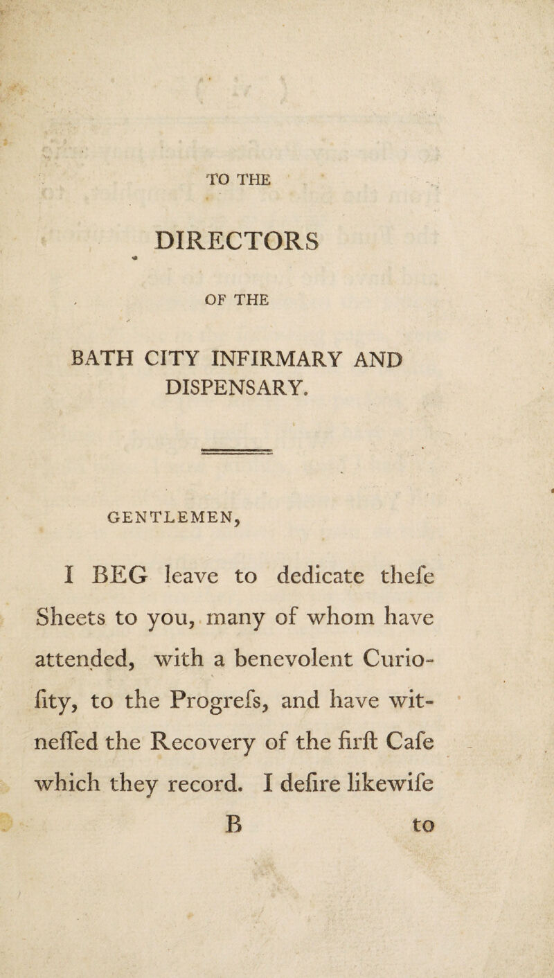 TO THE I DIRECTORS OF THE BATH CITY INFIRMARY AND DISPENSARY. I GENTLEMEN, I BEG leave to dedicate thefe Sheets to you, many of whom have attended, with a benevolent Curio- lity, to the Progrefs, and have wit- neffed the Recovery of the firft Cafe which they record. I defire likewife B to