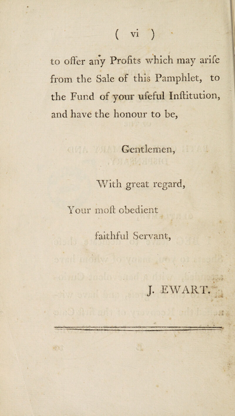 to offer any Profits which may arife from the Sale of this Pamphlet, to the Fund of your ufeful Inftitution, and have the honour to be, Gentlemen, With great regard, Your moil obedient /* faithful Servant, J. EWART. /