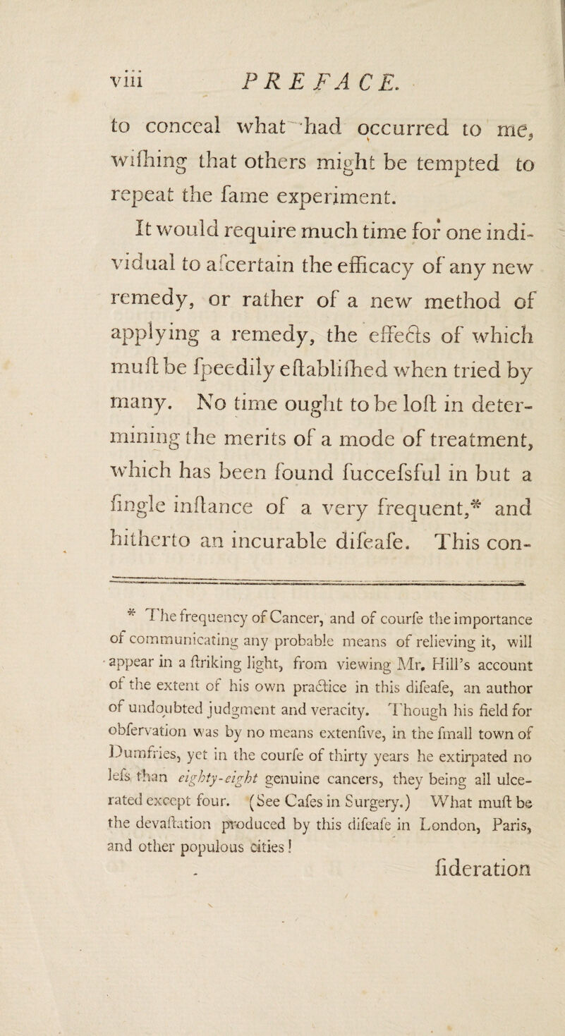 to conceal what had occurred to me, wdhing that others might be tempted to repeat the fame experiment. It would require much time for one indi¬ vidual to aicertain the efficacy of any new remedy, or rather of a new method of applying a remedy, the effects of which muff be fpeedily eftabhihed when tried by many. No time ought to be loft in deter¬ mining the merits of a mode of treatment, which has been found fuccefsfu! in but a fingle inftance of a very frequent,* and hitherto an incurable difeafe. This con- I he frequency of Cancer, and of courfe the importance oi communicating any probable means of relieving it, will appear in a ffriking light, from viewing Mr, Hill’s account of the extent of his own practice in this difeafe, an author of undoubted judgment and veracity. Though his held for obfervation was by no means extenfive, in the fmall town of Dumfries, yet in the courfe of thirty years he extirpated no leis than eighty-eight genuine cancers, they being all ulce¬ rated except four. (See Cafes in Surgery.) What muft be the devaluation produced by this difeafe in London, Paris, and other populous cities ! fideration